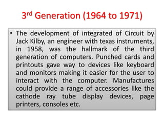 3rd Generation (1964 to 1971)
• The development of integrated of Circuit by
Jack Kilby, an engineer with texas instruments,
in 1958, was the hallmark of the third
generation of computers. Punched cards and
printouts gave way to devices like keyboard
and monitors making it easier for the user to
interact with the computer. Manufactures
could provide a range of accessories like the
cathode ray tube display devices, page
printers, consoles etc.
 
