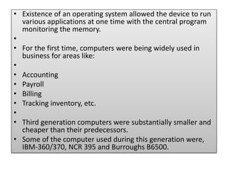 .
• Existence of an operating system allowed the device to run
various applications at one time with the central program
monitoring the memory.
•
• For the first time, computers were being widely used in
business for areas like:
•
• Accounting
• Payroll
• Billing
• Tracking inventory, etc.
•
• Third generation computers were substantially smaller and
cheaper than their predecessors.
• Some of the computer used during this generation were,
IBM-360/370, NCR 395 and Burroughs B6500.
 