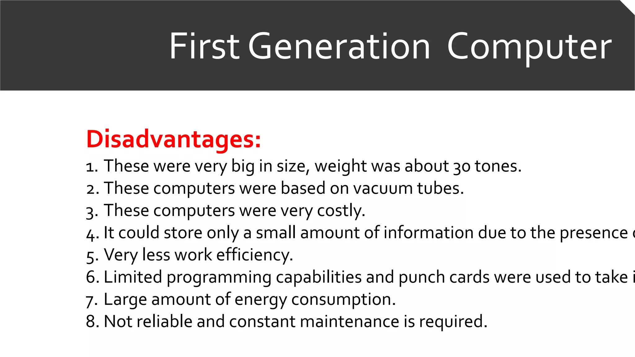 First Generation Computer
Disadvantages:
1. These were very big in size, weight was about 30 tones.
2. These computers were based on vacuum tubes.
3. These computers were very costly.
4. It could store only a small amount of information due to the presence o
5. Very less work efficiency.
6. Limited programming capabilities and punch cards were used to take i
7. Large amount of energy consumption.
8. Not reliable and constant maintenance is required.
 