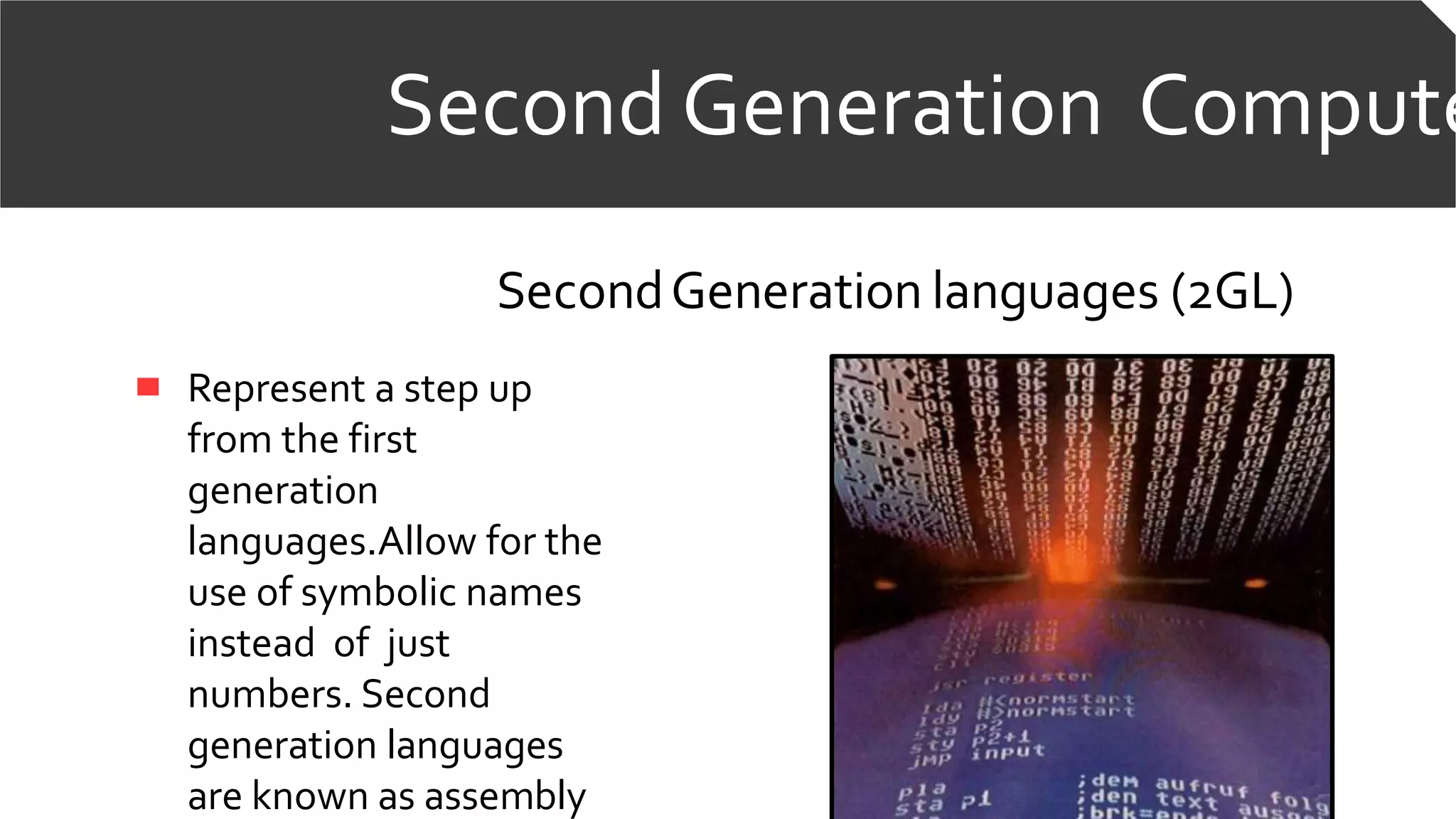 Second Generation Compute
SecondGeneration languages (2GL)
Represent a step up
from the first
generation
languages.Allow for the
use of symbolic names
instead of just
numbers. Second
generation languages
are known as assembly
 