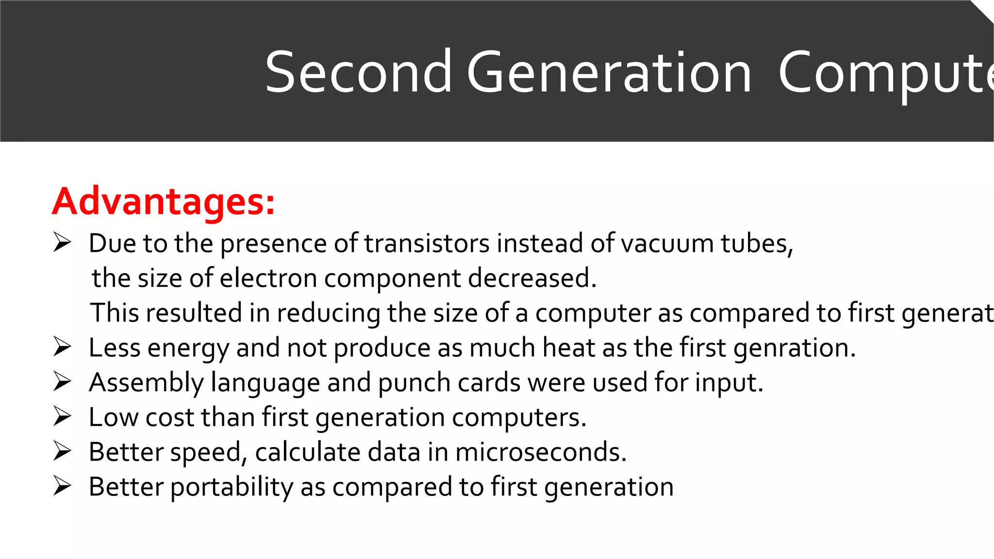 Second Generation Compute
Advantages:
 Due to the presence of transistors instead of vacuum tubes,
the size of electron component decreased.
This resulted in reducing the size of a computer as compared to first generat
 Less energy and not produce as much heat as the first genration.
 Assembly language and punch cards were used for input.
 Low cost than first generation computers.
 Better speed, calculate data in microseconds.
 Better portability as compared to first generation
 
