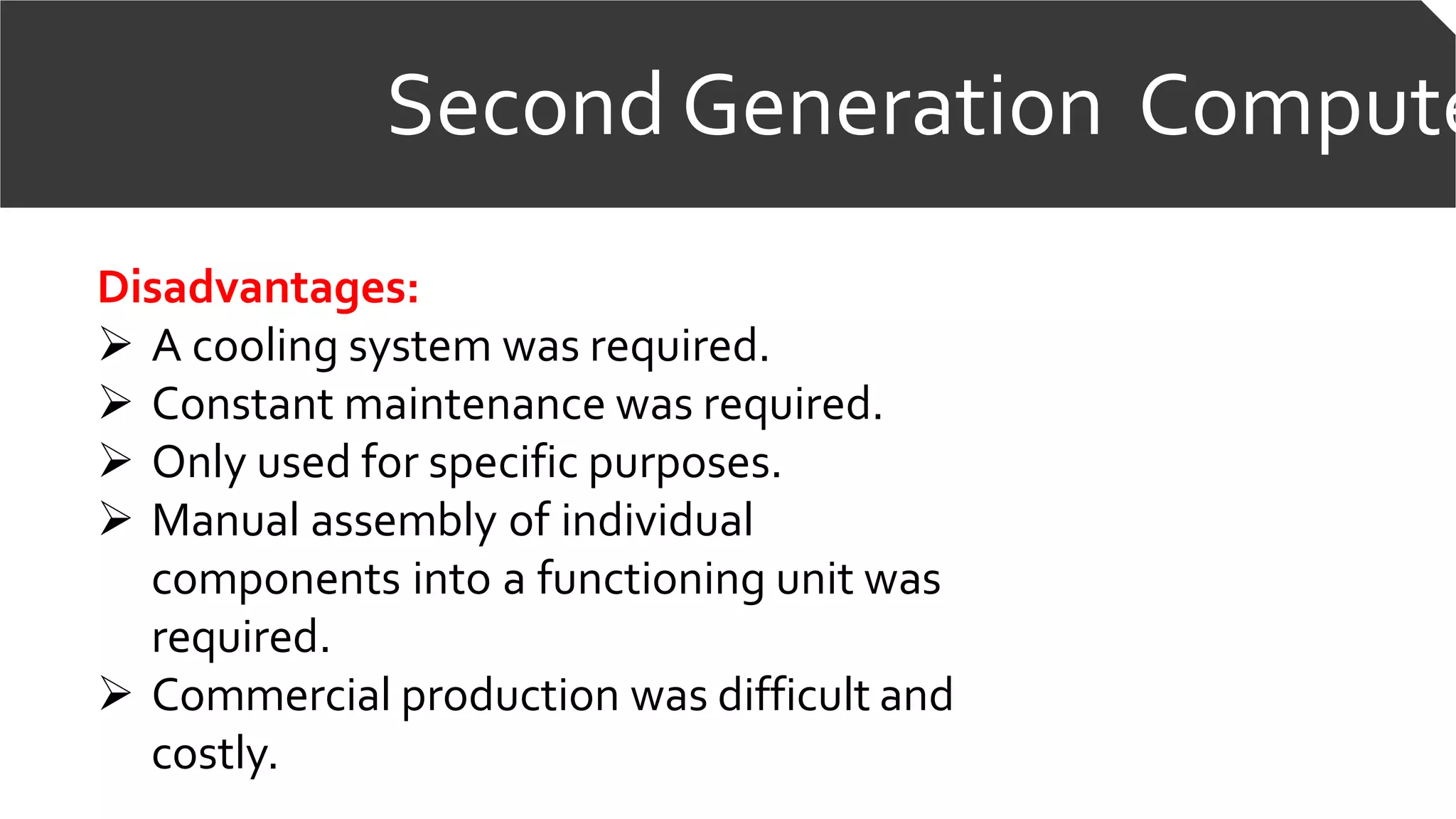 Second Generation Compute
Disadvantages:
 A cooling system was required.
 Constant maintenance was required.
 Only used for specific purposes.
 Manual assembly of individual
components into a functioning unit was
required.
 Commercial production was difficult and
costly.
 