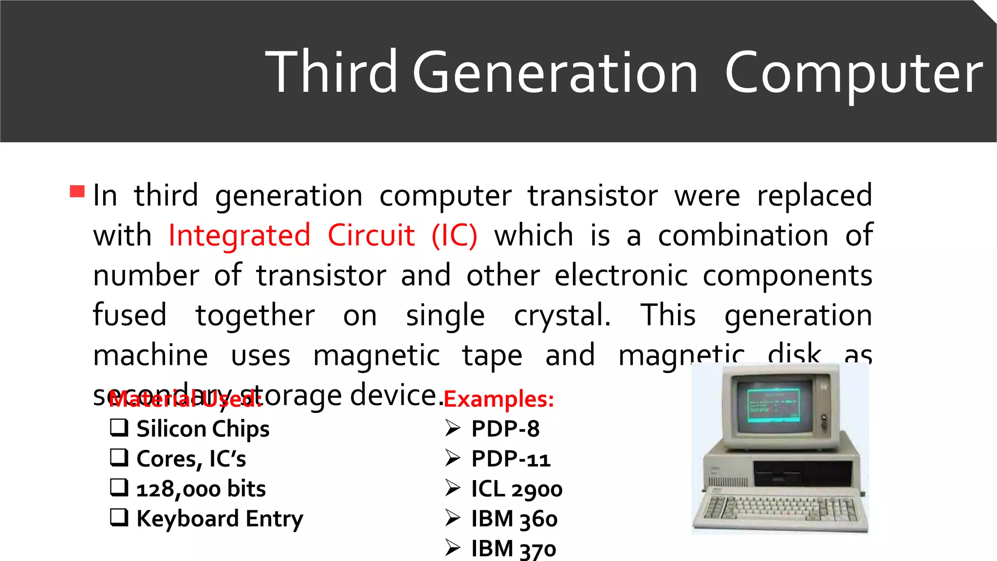 Third Generation Computer
In third generation computer transistor were replaced
with Integrated Circuit (IC) which is a combination of
number of transistor and other electronic components
fused together on single crystal. This generation
machine uses magnetic tape and magnetic disk as
secondary storage device.Examples:
 PDP-8
 PDP-11
 ICL 2900
 IBM 360
 IBM 370
Material Used:
 Silicon Chips
 Cores, IC’s
 128,000 bits
 Keyboard Entry
 