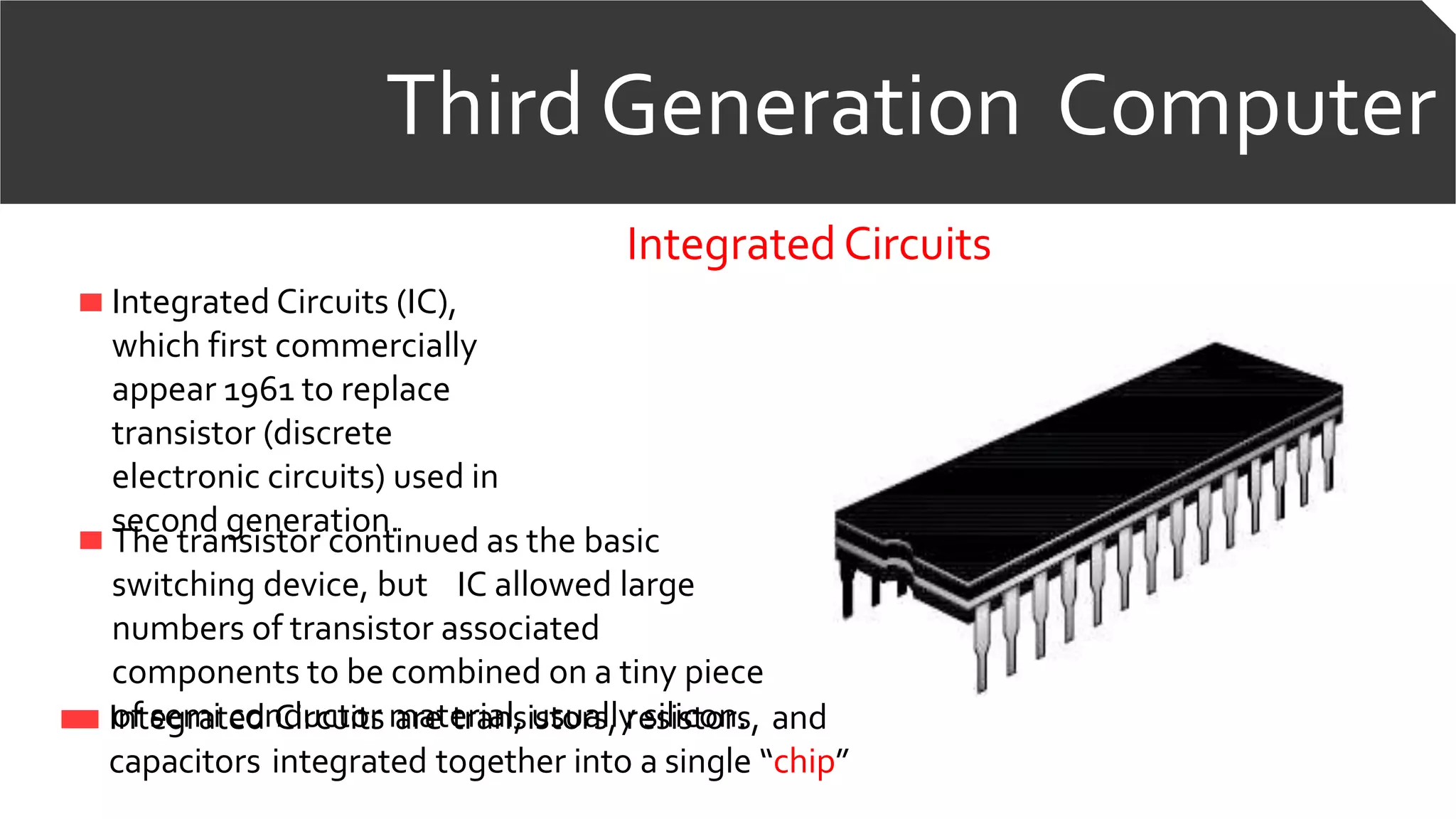 Third Generation Computer
IntegratedCircuits
Integrated Circuits (IC),
which first commercially
appear 1961 to replace
transistor (discrete
electronic circuits) used in
second generation.
The transistor continued as the basic
switching device, but IC allowed large
numbers of transistor associated
components to be combined on a tiny piece
of semi conductor material, usually silicon.Integrated Circuits are transistors, resistors, and
capacitors integrated together into a single “chip”
 