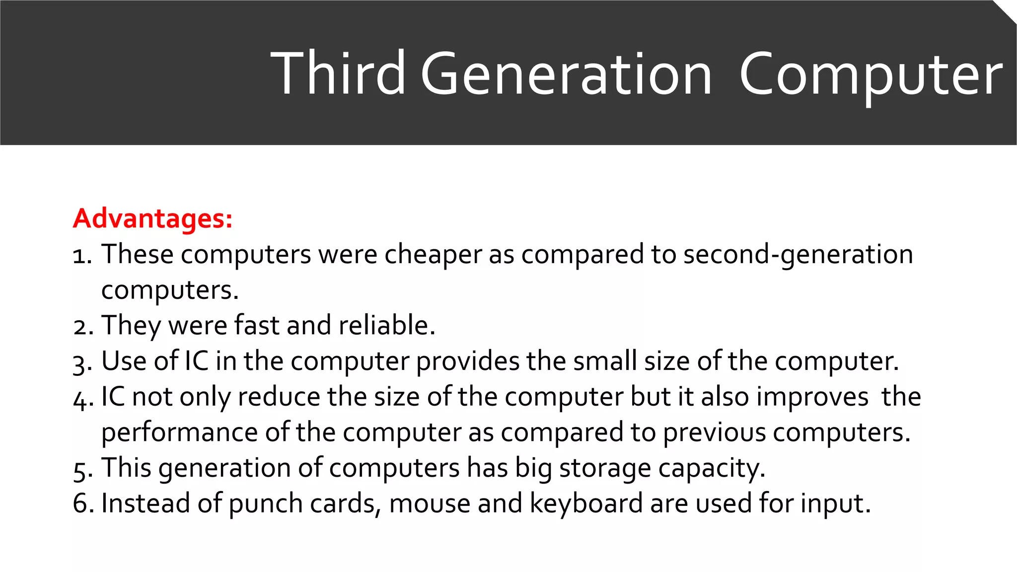 Third Generation Computer
Advantages:
1. These computers were cheaper as compared to second-generation
computers.
2. They were fast and reliable.
3. Use of IC in the computer provides the small size of the computer.
4. IC not only reduce the size of the computer but it also improves the
performance of the computer as compared to previous computers.
5. This generation of computers has big storage capacity.
6. Instead of punch cards, mouse and keyboard are used for input.
 