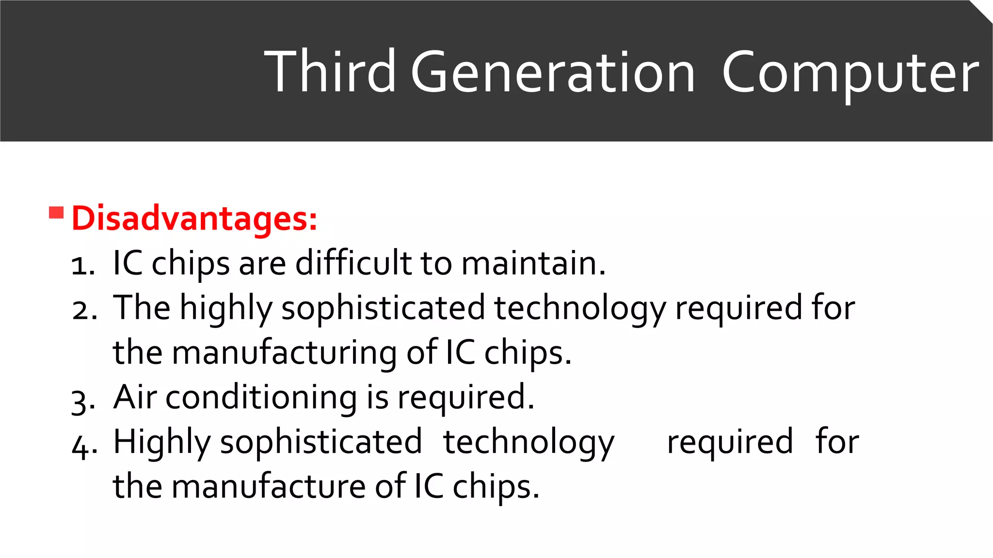 Third Generation Computer
Disadvantages:
1. IC chips are difficult to maintain.
2. The highly sophisticated technology required for
the manufacturing of IC chips.
3. Air conditioning is required.
4. Highly sophisticated technology required for
the manufacture of IC chips.
 