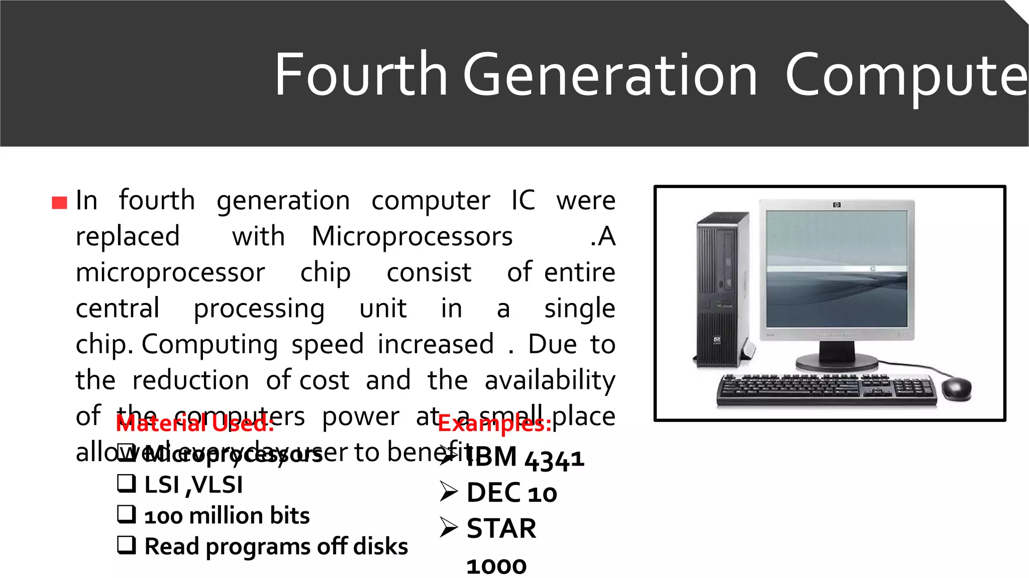 Fourth Generation Compute
In fourth generation computer IC were
replaced with Microprocessors .A
microprocessor chip consist of entire
central processing unit in a single
chip. Computing speed increased . Due to
the reduction of cost and the availability
of the computers power at a small place
allowed everyday user to benefit.
Examples:
 IBM 4341
 DEC 10
 STAR
1000
Material Used:
 Microprocessors
 LSI ,VLSI
 100 million bits
 Read programs off disks
 