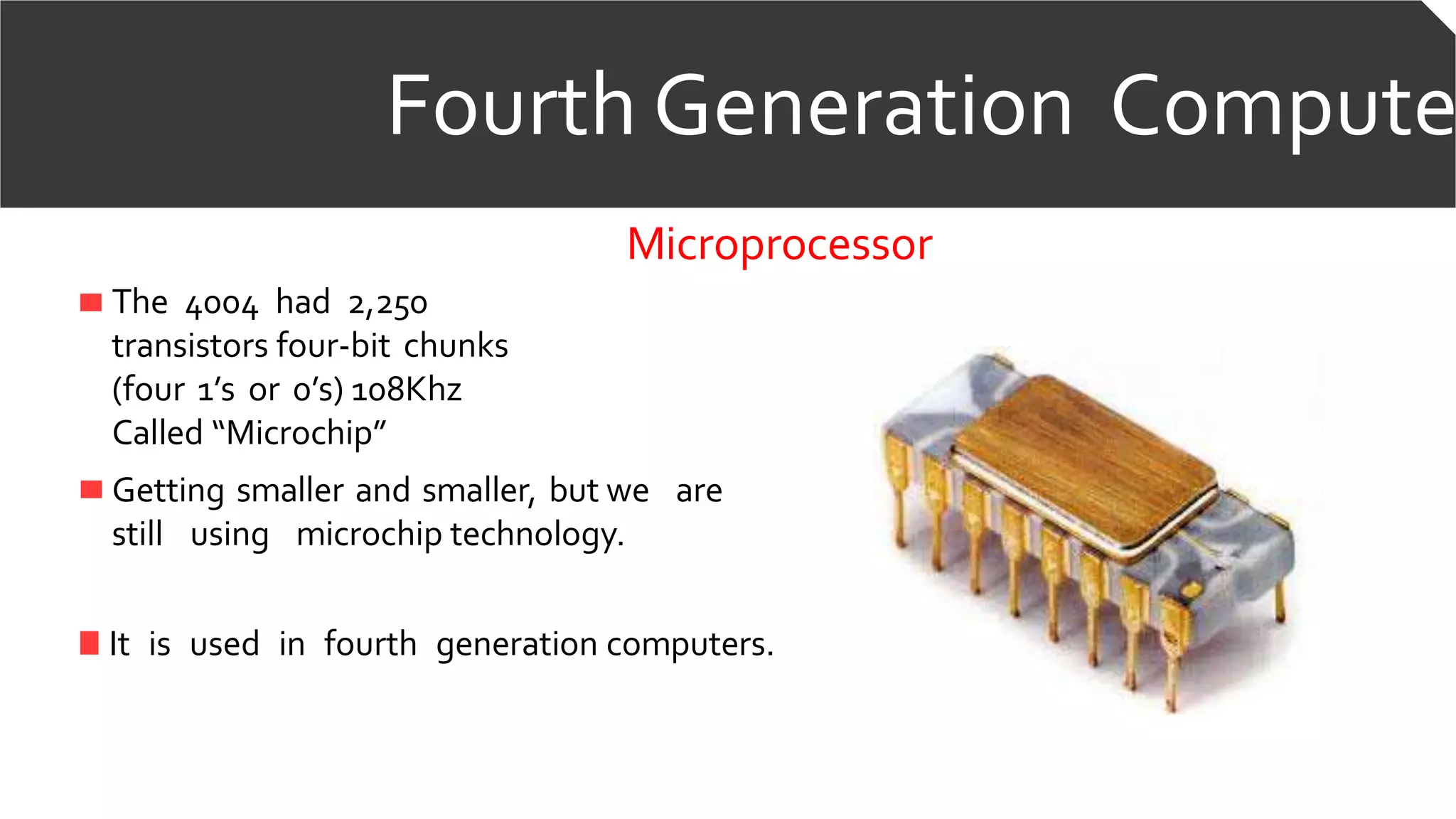 Fourth Generation Compute
Microprocessor
The 4004 had 2,250
transistors four-bit chunks
(four 1’s or 0’s) 108Khz
Called “Microchip”
Getting smaller and smaller, but we are
still using microchip technology.
It is used in fourth generation computers.
 