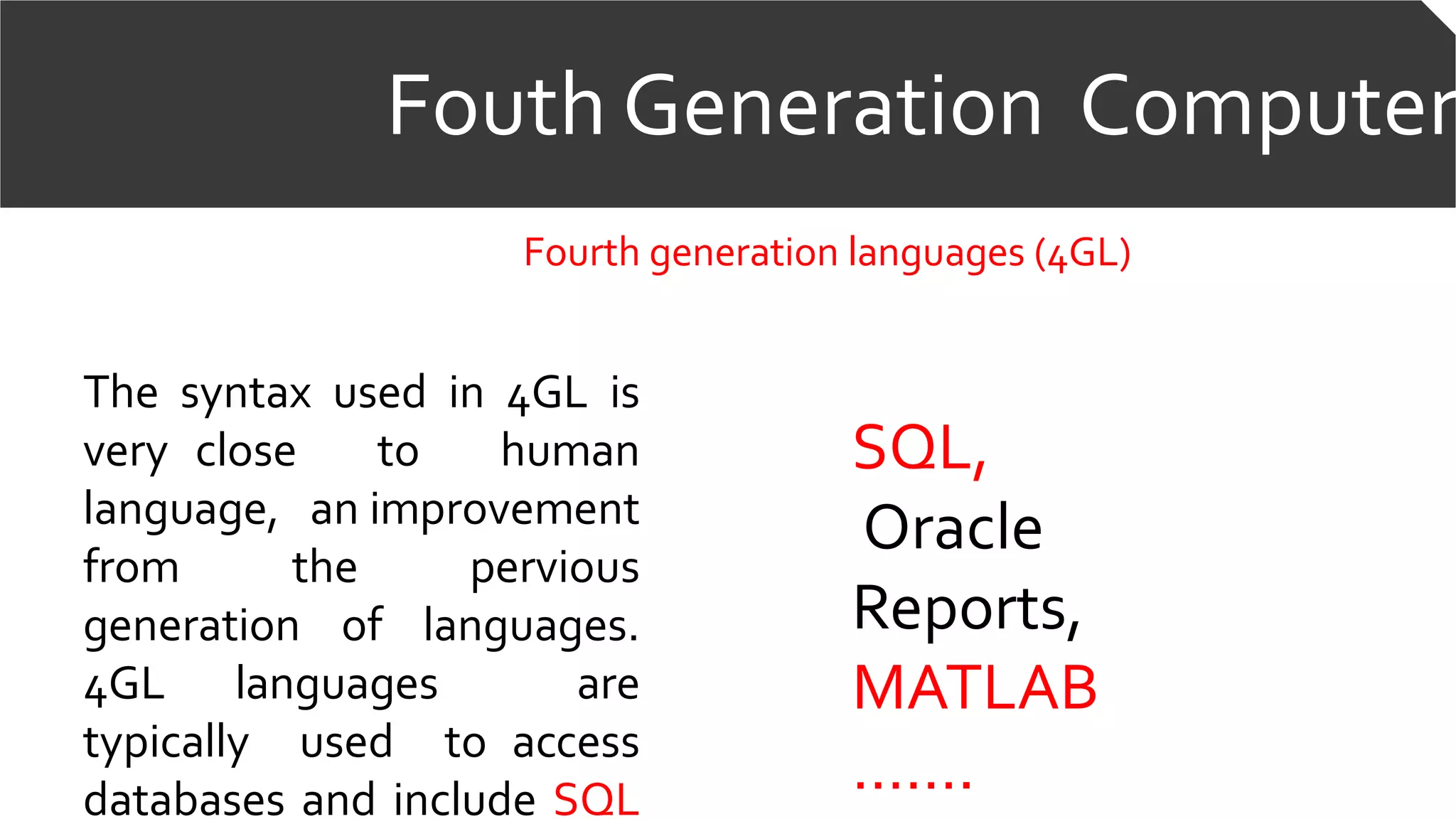 Fouth Generation Computer
Fourth generation languages (4GL)
The syntax used in 4GL is
very close to human
language, an improvement
from the pervious
generation of languages.
4GL languages are
typically used to access
databases and include SQL
SQL,
Oracle
Reports,
MATLAB
…….
 