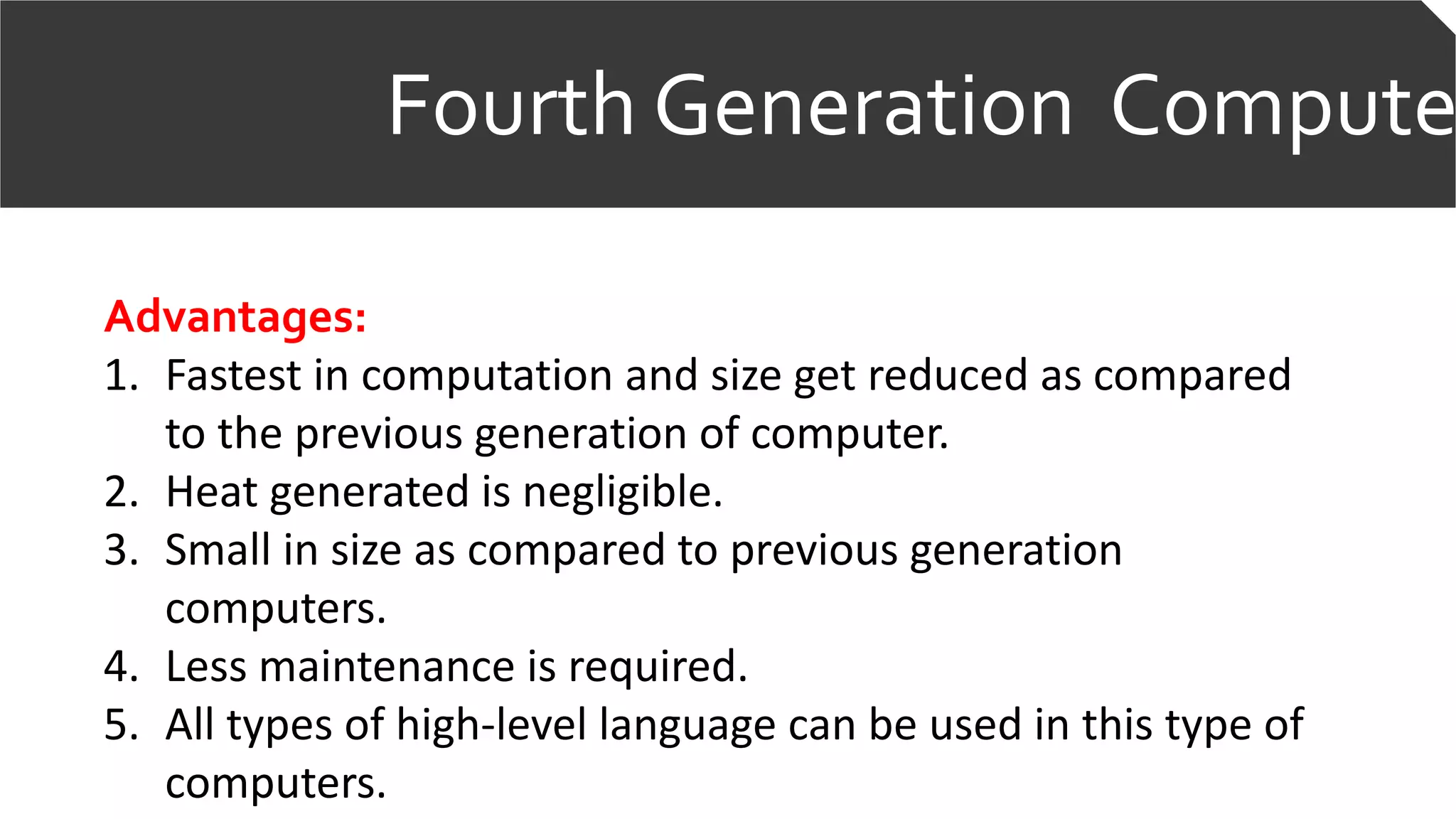 Fourth Generation Compute
Advantages:
1. Fastest in computation and size get reduced as compared
to the previous generation of computer.
2. Heat generated is negligible.
3. Small in size as compared to previous generation
computers.
4. Less maintenance is required.
5. All types of high-level language can be used in this type of
computers.
 