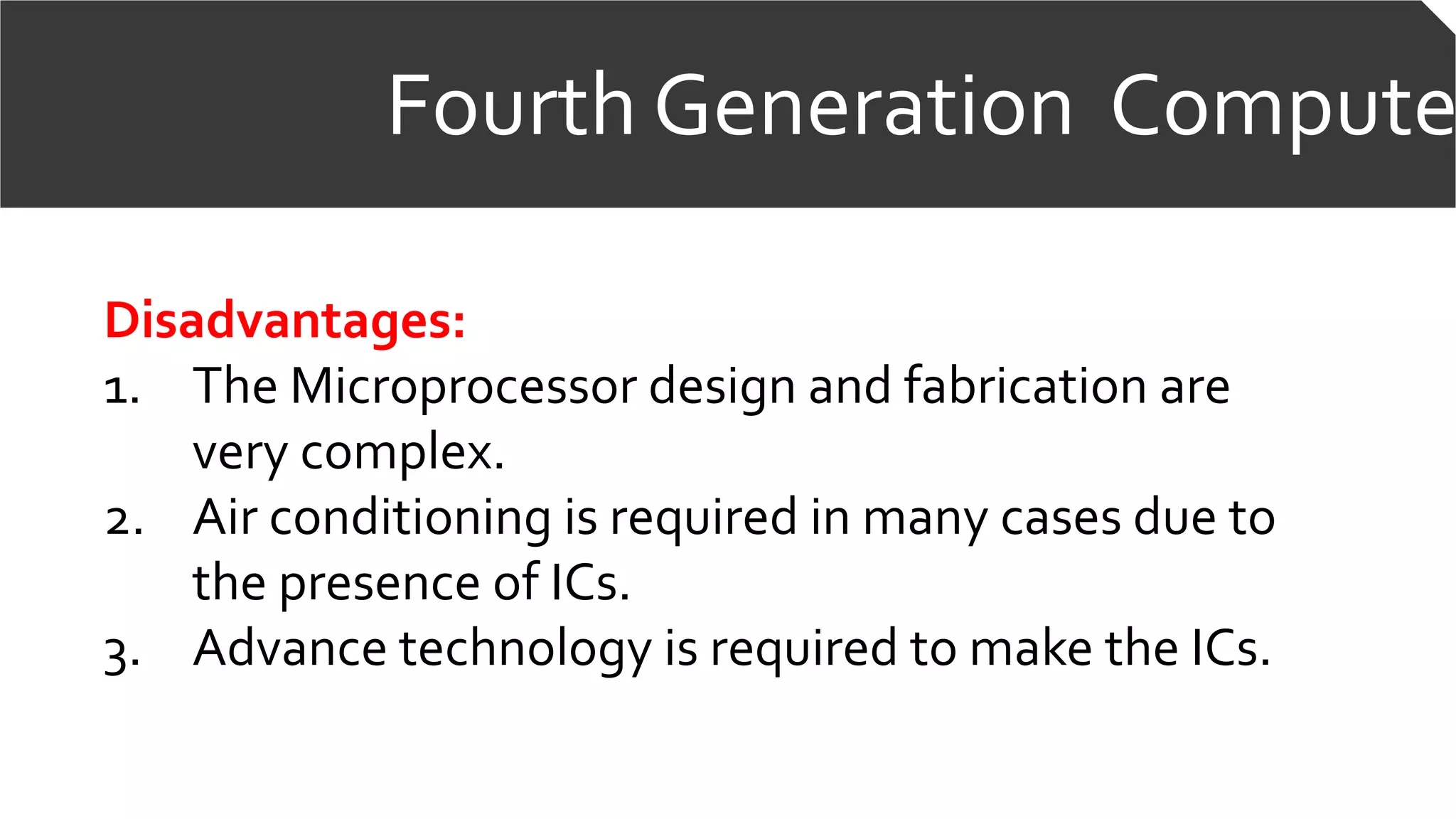 Fourth Generation Compute
Disadvantages:
1. The Microprocessor design and fabrication are
very complex.
2. Air conditioning is required in many cases due to
the presence of ICs.
3. Advance technology is required to make the ICs.
 