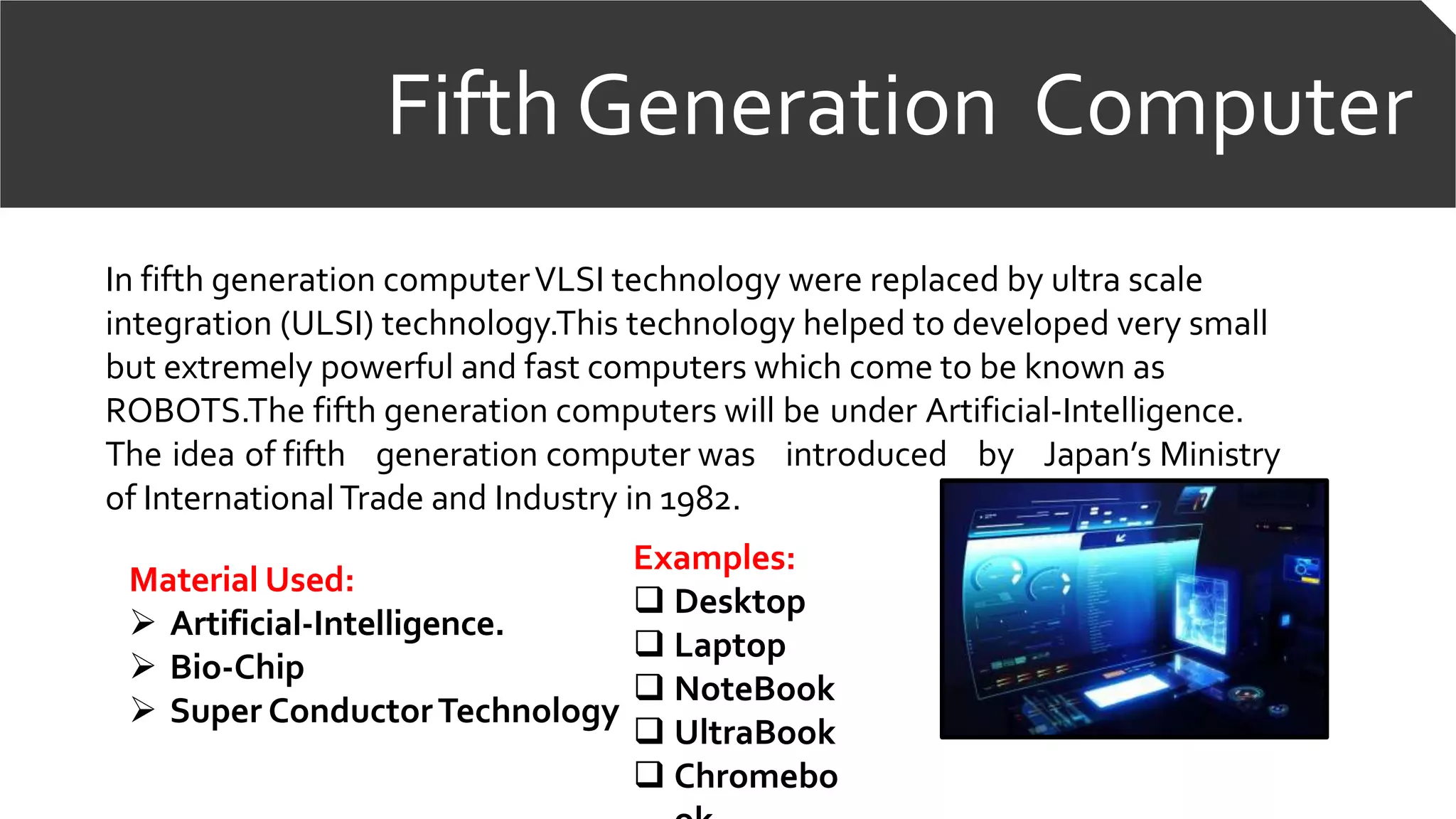 Fifth Generation Computer
In fifth generation computerVLSI technology were replaced by ultra scale
integration (ULSI) technology.This technology helped to developed very small
but extremely powerful and fast computers which come to be known as
ROBOTS.The fifth generation computers will be under Artificial-Intelligence.
The idea of fifth generation computer was introduced by Japan’s Ministry
of InternationalTrade and Industry in 1982.
Examples:
 Desktop
 Laptop
 NoteBook
 UltraBook
 Chromebo
Material Used:
 Artificial-Intelligence.
 Bio-Chip
 Super ConductorTechnology
 