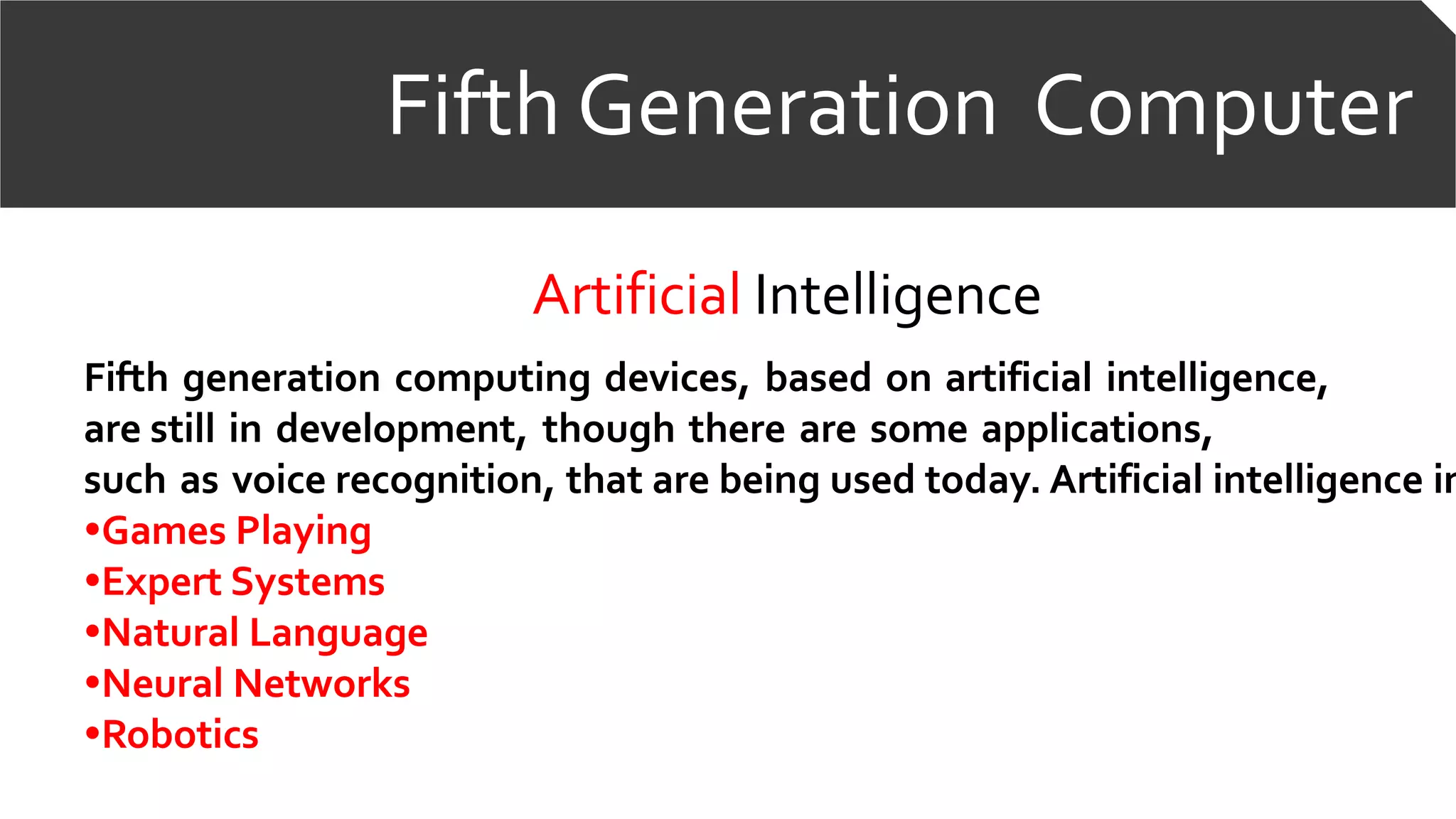 Fifth Generation Computer
Artificial Intelligence
Fifth generation computing devices, based on artificial intelligence,
are still in development, though there are some applications,
such as voice recognition, that are being used today. Artificial intelligence in
•Games Playing
•Expert Systems
•Natural Language
•Neural Networks
•Robotics
 