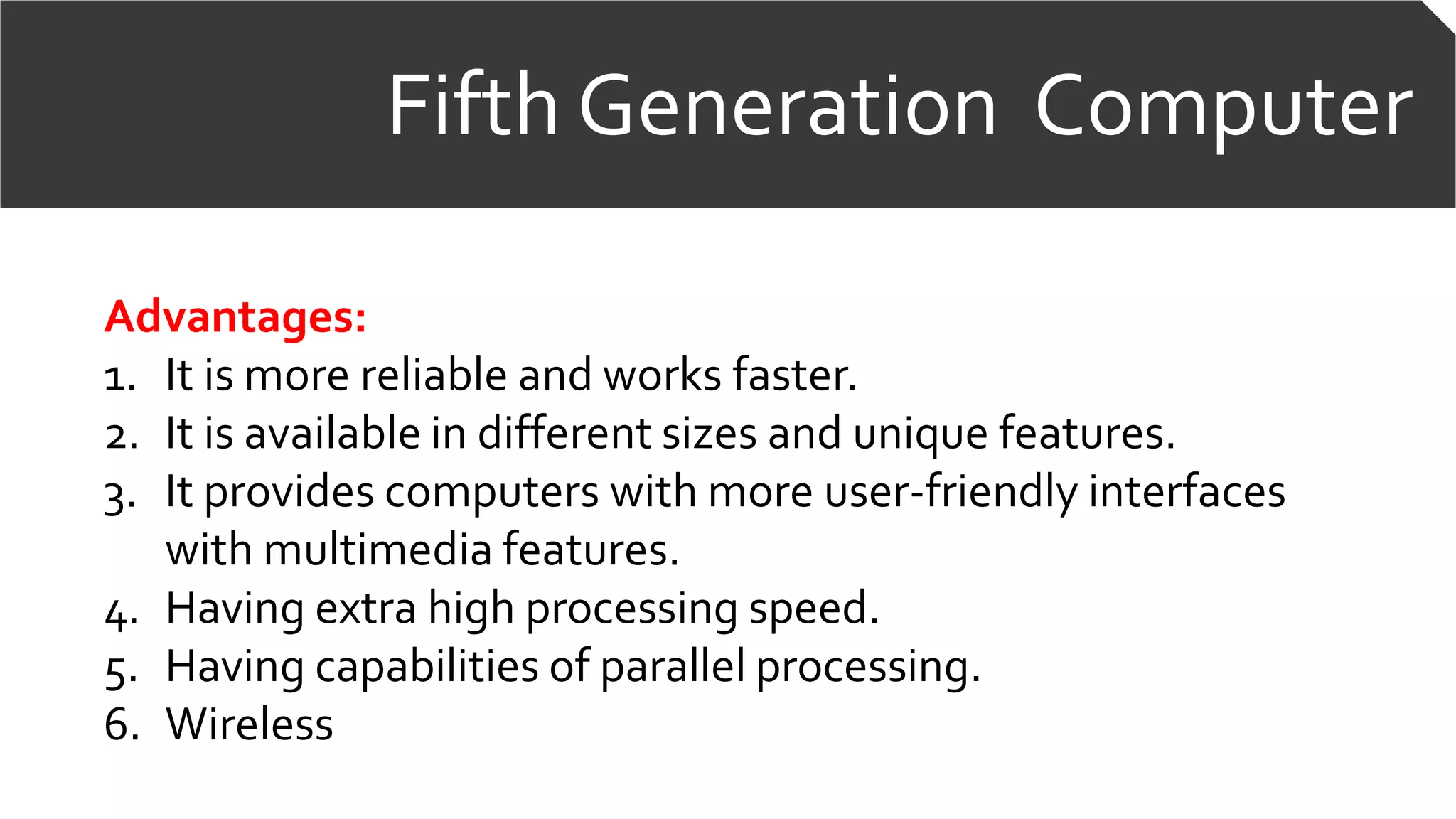 Fifth Generation Computer
Advantages:
1. It is more reliable and works faster.
2. It is available in different sizes and unique features.
3. It provides computers with more user-friendly interfaces
with multimedia features.
4. Having extra high processing speed.
5. Having capabilities of parallel processing.
6. Wireless
 