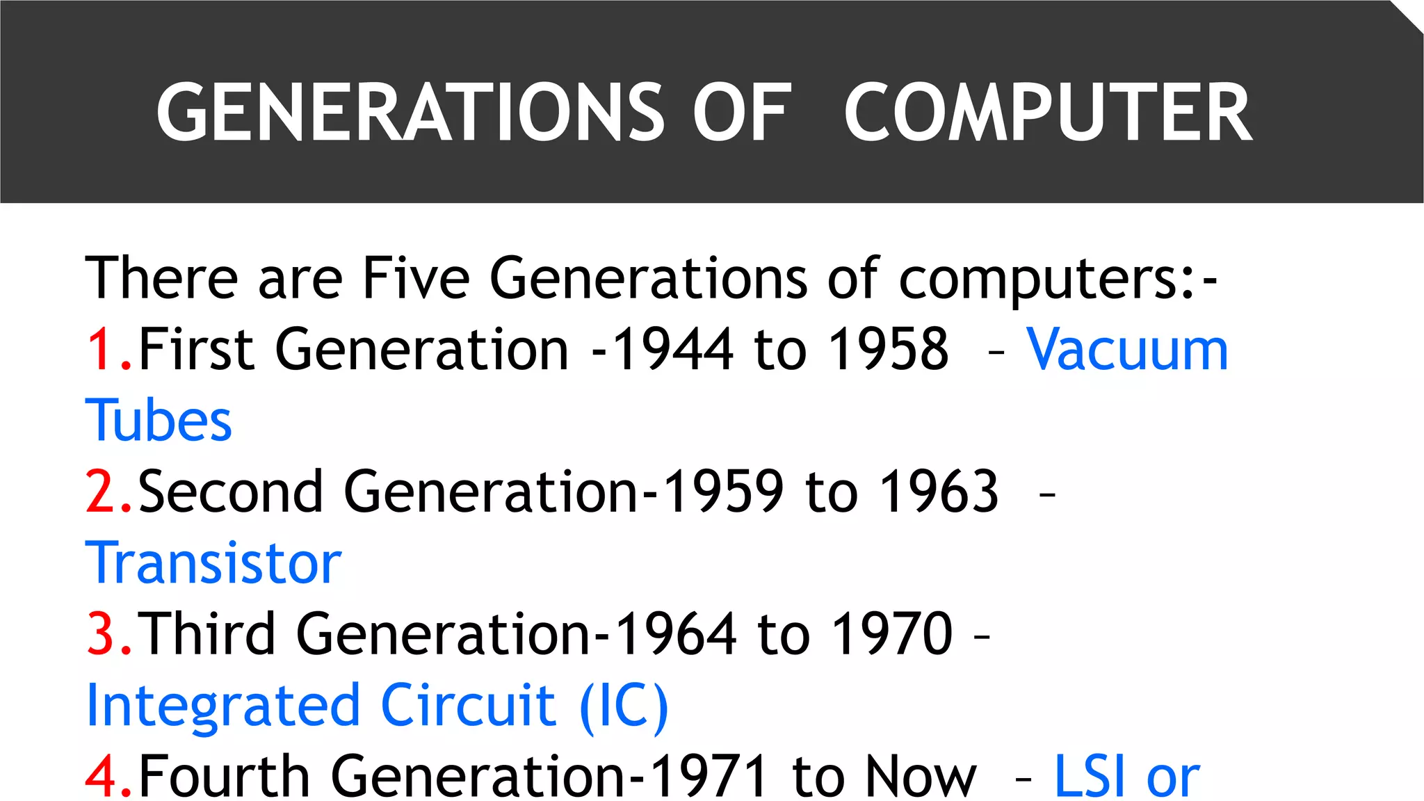 GENERATIONS OF COMPUTER
There are Five Generations of computers:-
1.First Generation -1944 to 1958 – Vacuum
Tubes
2.Second Generation-1959 to 1963 –
Transistor
3.Third Generation-1964 to 1970 –
Integrated Circuit (IC)
4.Fourth Generation-1971 to Now – LSI or
 