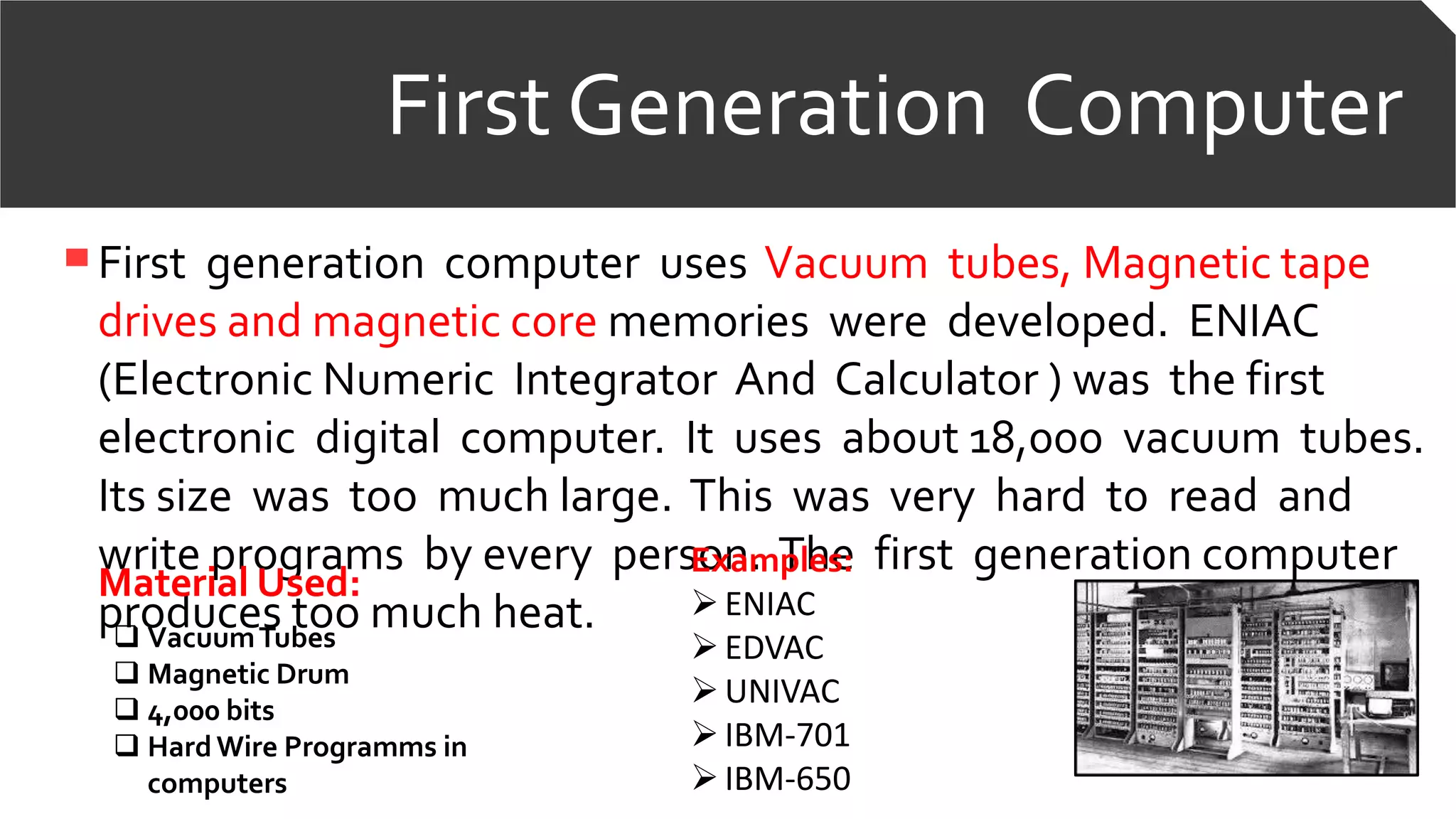 First Generation Computer
First generation computer uses Vacuum tubes, Magnetic tape
drives and magnetic core memories were developed. ENIAC
(Electronic Numeric Integrator And Calculator ) was the first
electronic digital computer. It uses about 18,000 vacuum tubes.
Its size was too much large. This was very hard to read and
write programs by every person. The first generation computer
produces too much heat.
Material Used:
 VacuumTubes
 Magnetic Drum
 4,000 bits
 HardWire Programms in
computers
Examples:
ENIAC
EDVAC
UNIVAC
IBM-701
IBM-650
 