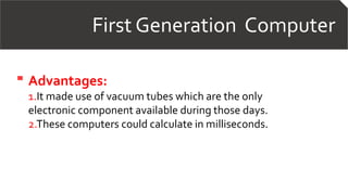 First Generation Computer
Advantages:
1.It made use of vacuum tubes which are the only
electronic component available during those days.
2.These computers could calculate in milliseconds.
 