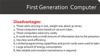 First Generation Computer
Disadvantages:
1. These were very big in size, weight was about 30 tones.
2. These computers were based on vacuum tubes.
3. These computers were very costly.
4. It could store only a small amount of information due to the presence o
5. Very less work efficiency.
6. Limited programming capabilities and punch cards were used to take i
7. Large amount of energy consumption.
8. Not reliable and constant maintenance is required.
 