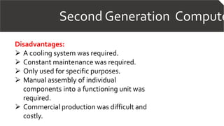 Second Generation Compute
Disadvantages:
 A cooling system was required.
 Constant maintenance was required.
 Only used for specific purposes.
 Manual assembly of individual
components into a functioning unit was
required.
 Commercial production was difficult and
costly.
 
