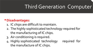 Third Generation Computer
Disadvantages:
1. IC chips are difficult to maintain.
2. The highly sophisticated technology required for
the manufacturing of IC chips.
3. Air conditioning is required.
4. Highly sophisticated technology required for
the manufacture of IC chips.
 