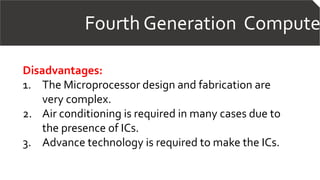 Fourth Generation Compute
Disadvantages:
1. The Microprocessor design and fabrication are
very complex.
2. Air conditioning is required in many cases due to
the presence of ICs.
3. Advance technology is required to make the ICs.
 