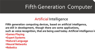 Fifth Generation Computer
Artificial Intelligence
Fifth generation computing devices, based on artificial intelligence,
are still in development, though there are some applications,
such as voice recognition, that are being used today. Artificial intelligence in
•Games Playing
•Expert Systems
•Natural Language
•Neural Networks
•Robotics
 
