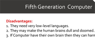 Fifth Generation Computer
Disadvantages:
1. They need very low-level languages.
2. They may make the human brains dull and doomed.
3. If Computer have their own brain then they can harm
 