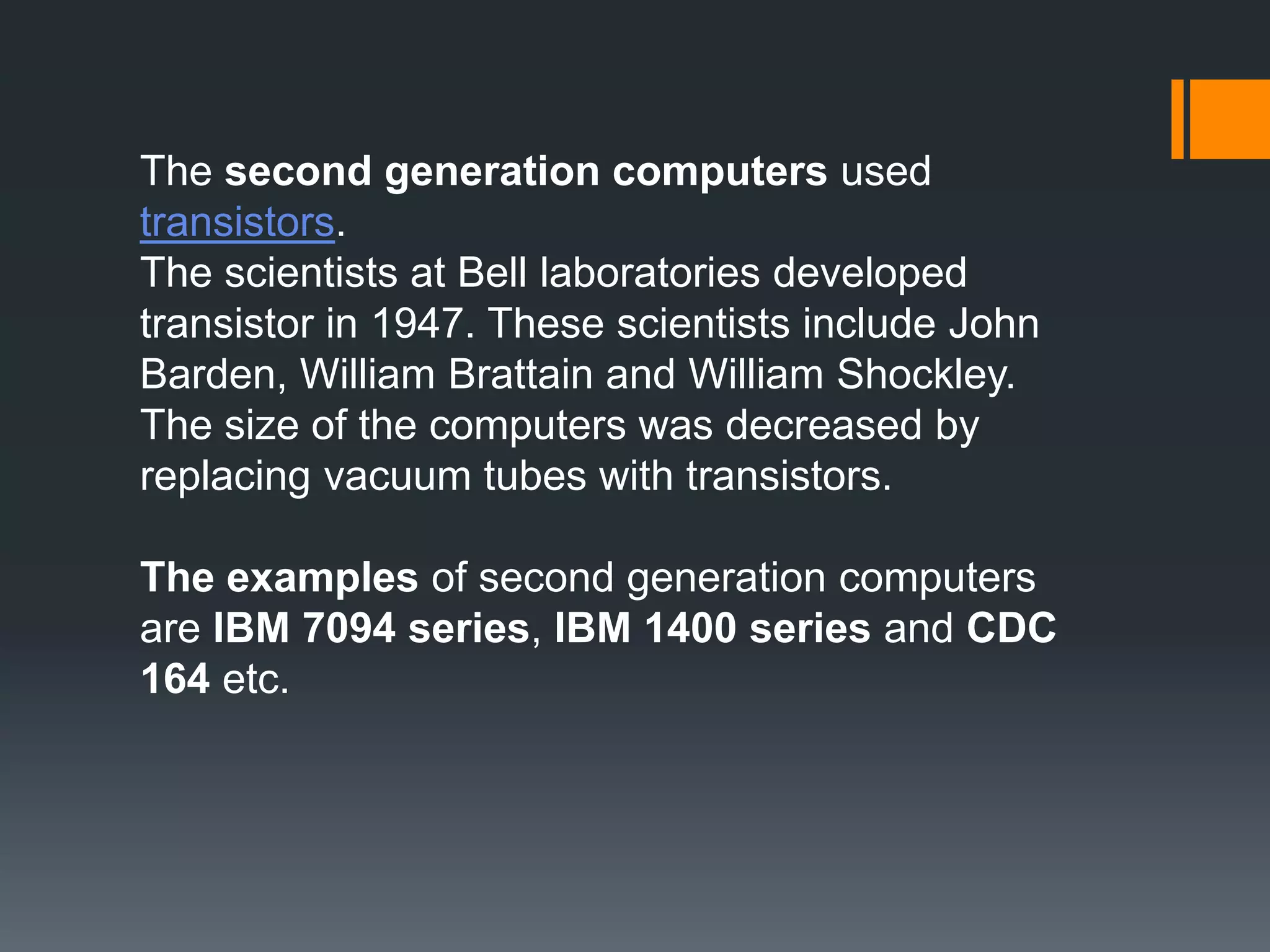 The second generation computers used
transistors.
The scientists at Bell laboratories developed
transistor in 1947. These scientists include John
Barden, William Brattain and William Shockley.
The size of the computers was decreased by
replacing vacuum tubes with transistors.
The examples of second generation computers
are IBM 7094 series, IBM 1400 series and CDC
164 etc.
 