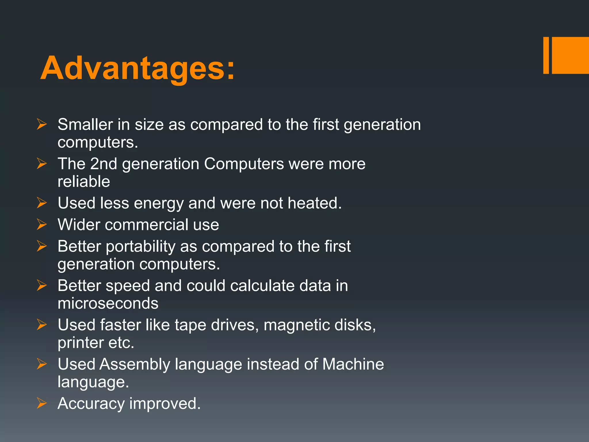 Advantages:
 Smaller in size as compared to the first generation
computers.
 The 2nd generation Computers were more
reliable
 Used less energy and were not heated.
 Wider commercial use
 Better portability as compared to the first
generation computers.
 Better speed and could calculate data in
microseconds
 Used faster like tape drives, magnetic disks,
printer etc.
 Used Assembly language instead of Machine
language.
 Accuracy improved.
 