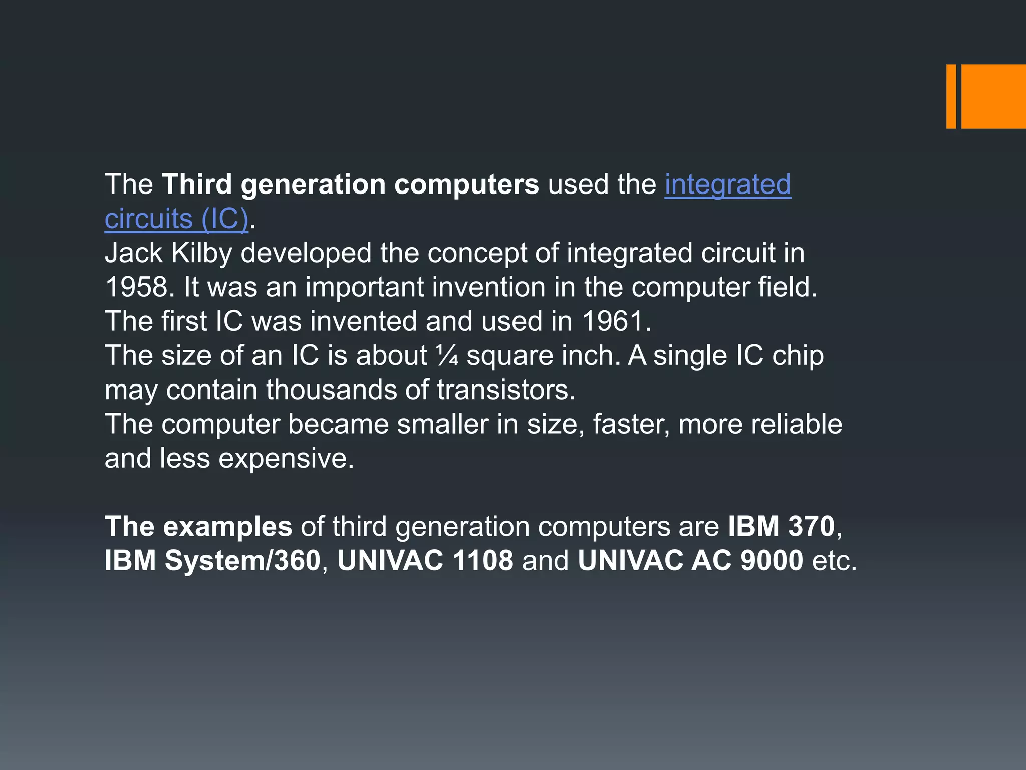 The Third generation computers used the integrated
circuits (IC).
Jack Kilby developed the concept of integrated circuit in
1958. It was an important invention in the computer field.
The first IC was invented and used in 1961.
The size of an IC is about ¼ square inch. A single IC chip
may contain thousands of transistors.
The computer became smaller in size, faster, more reliable
and less expensive.
The examples of third generation computers are IBM 370,
IBM System/360, UNIVAC 1108 and UNIVAC AC 9000 etc.
 