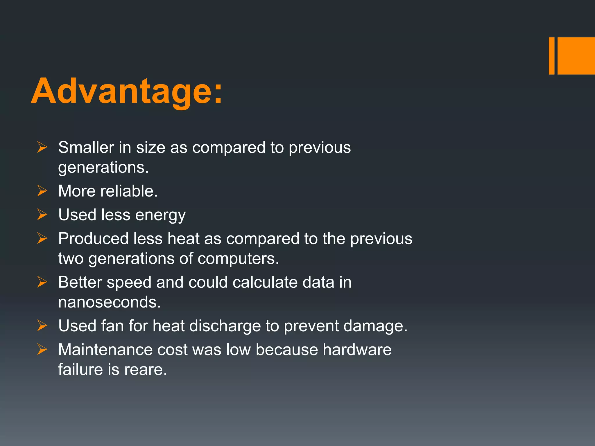 Advantage:
 Smaller in size as compared to previous
generations.
 More reliable.
 Used less energy
 Produced less heat as compared to the previous
two generations of computers.
 Better speed and could calculate data in
nanoseconds.
 Used fan for heat discharge to prevent damage.
 Maintenance cost was low because hardware
failure is reare.
 