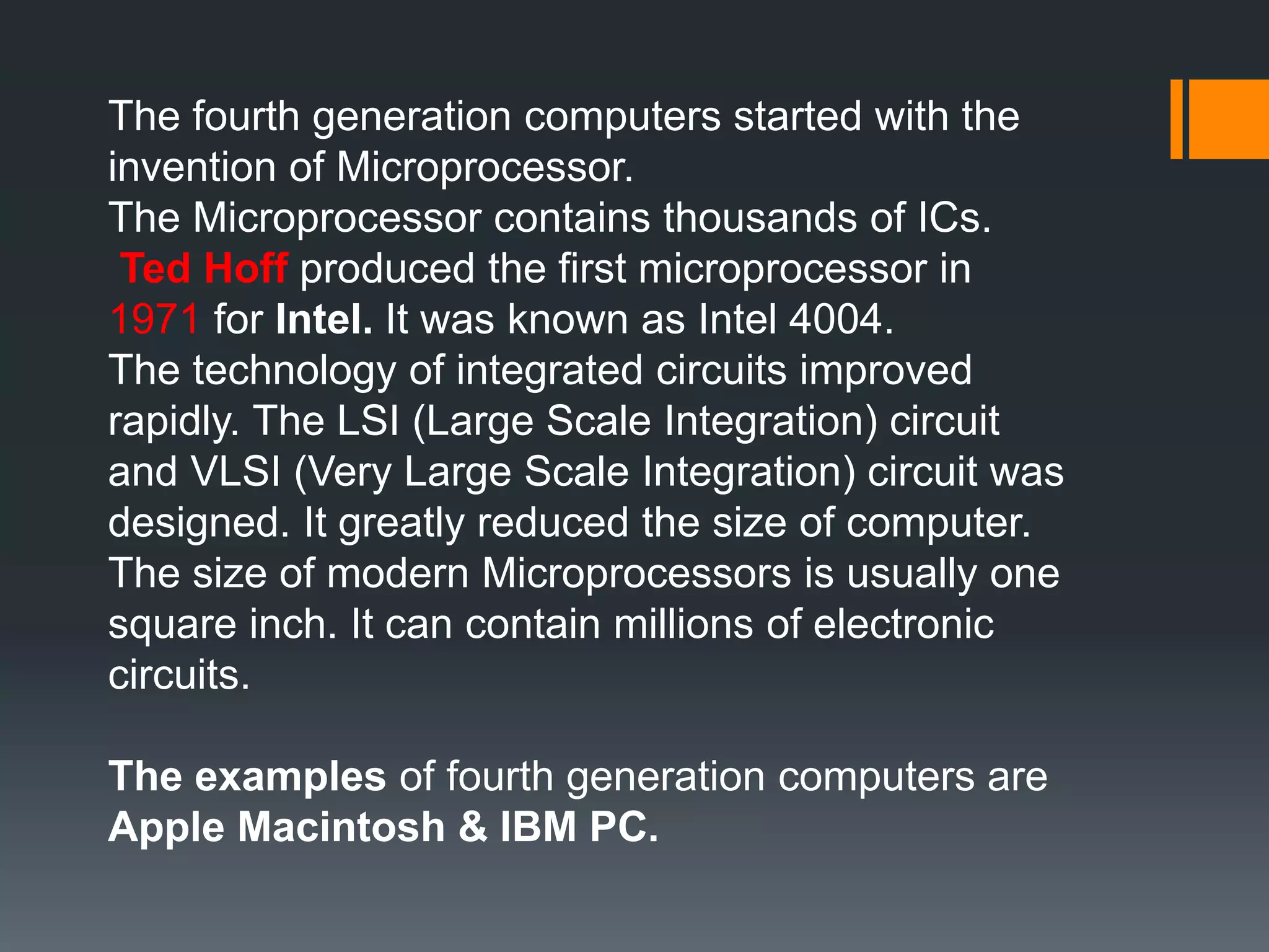 The fourth generation computers started with the
invention of Microprocessor.
The Microprocessor contains thousands of ICs.
Ted Hoff produced the first microprocessor in
1971 for Intel. It was known as Intel 4004.
The technology of integrated circuits improved
rapidly. The LSI (Large Scale Integration) circuit
and VLSI (Very Large Scale Integration) circuit was
designed. It greatly reduced the size of computer.
The size of modern Microprocessors is usually one
square inch. It can contain millions of electronic
circuits.
The examples of fourth generation computers are
Apple Macintosh & IBM PC.
 
