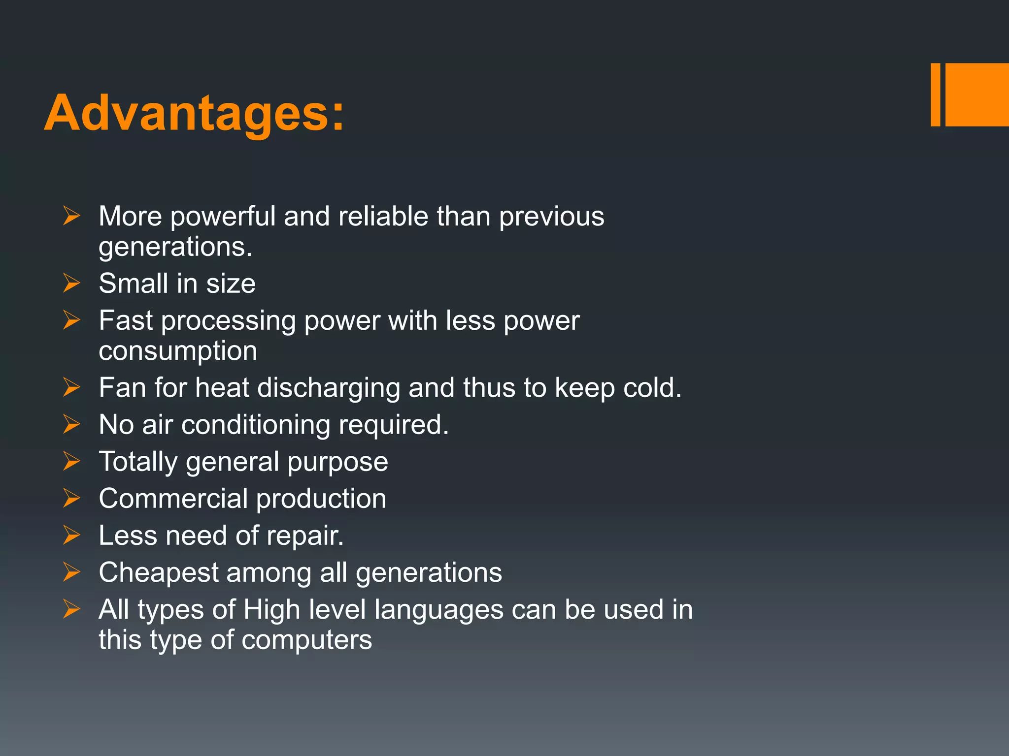 Advantages:
 More powerful and reliable than previous
generations.
 Small in size
 Fast processing power with less power
consumption
 Fan for heat discharging and thus to keep cold.
 No air conditioning required.
 Totally general purpose
 Commercial production
 Less need of repair.
 Cheapest among all generations
 All types of High level languages can be used in
this type of computers
 