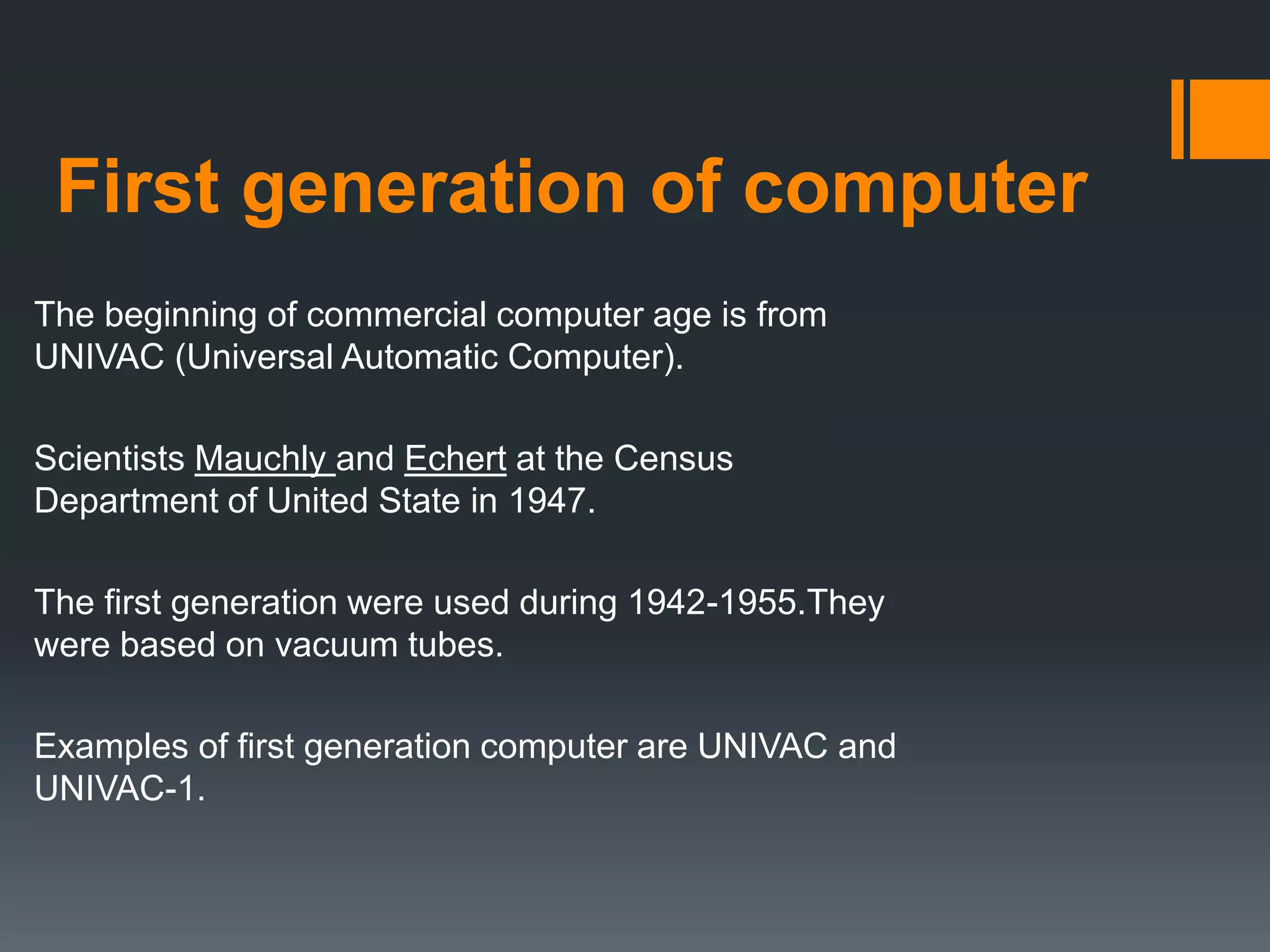 First generation of computer
The beginning of commercial computer age is from
UNIVAC (Universal Automatic Computer).
Scientists Mauchly and Echert at the Census
Department of United State in 1947.
The first generation were used during 1942-1955.They
were based on vacuum tubes.
Examples of first generation computer are UNIVAC and
UNIVAC-1.
 