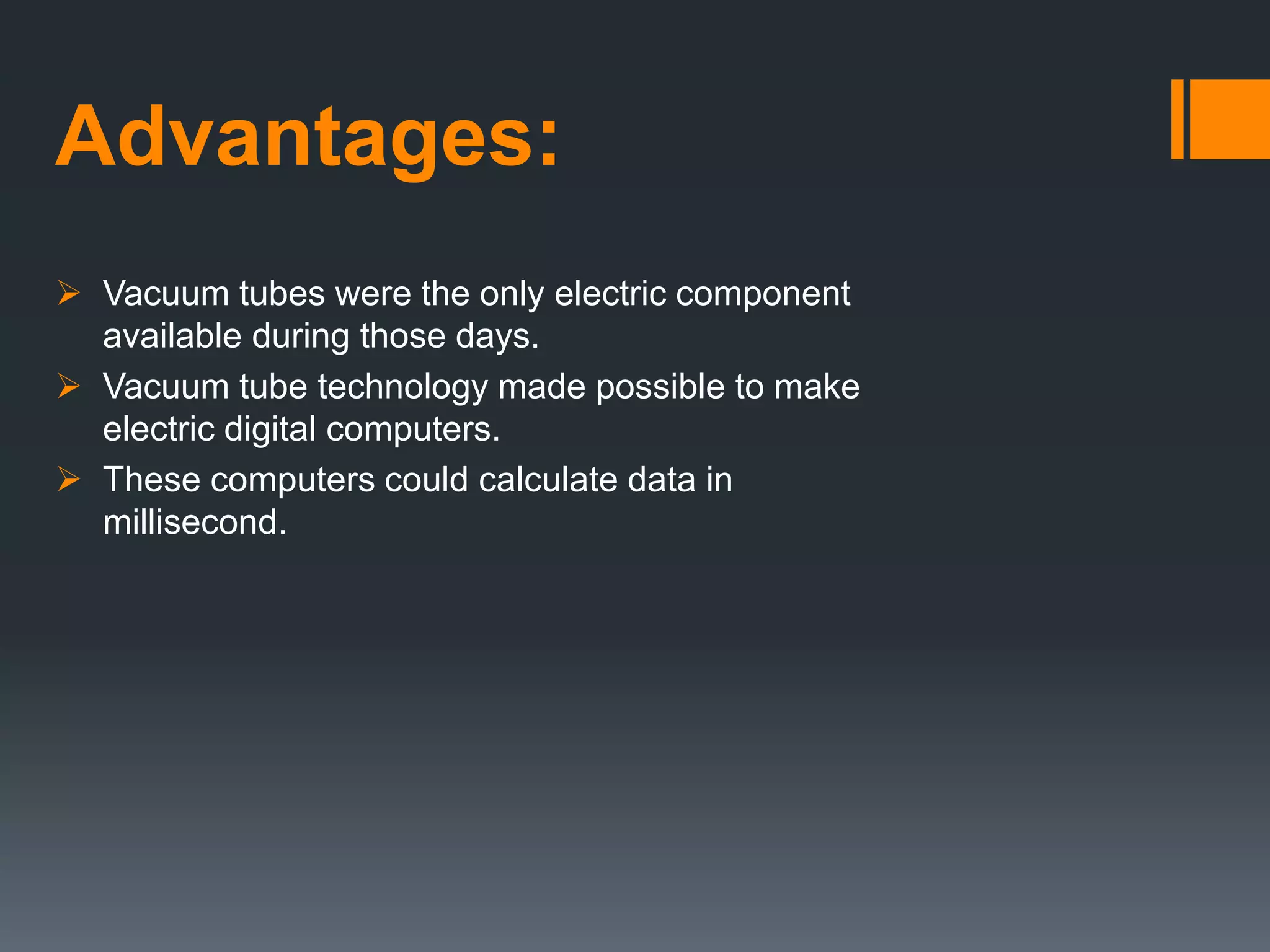 Advantages:
 Vacuum tubes were the only electric component
available during those days.
 Vacuum tube technology made possible to make
electric digital computers.
 These computers could calculate data in
millisecond.
 