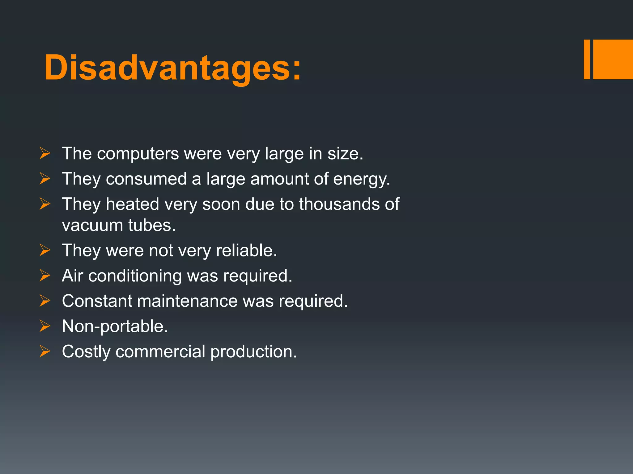 Disadvantages:
 The computers were very large in size.
 They consumed a large amount of energy.
 They heated very soon due to thousands of
vacuum tubes.
 They were not very reliable.
 Air conditioning was required.
 Constant maintenance was required.
 Non-portable.
 Costly commercial production.
 