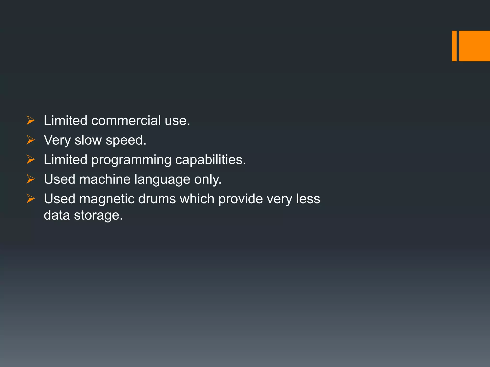  Limited commercial use.
 Very slow speed.
 Limited programming capabilities.
 Used machine language only.
 Used magnetic drums which provide very less
data storage.
 