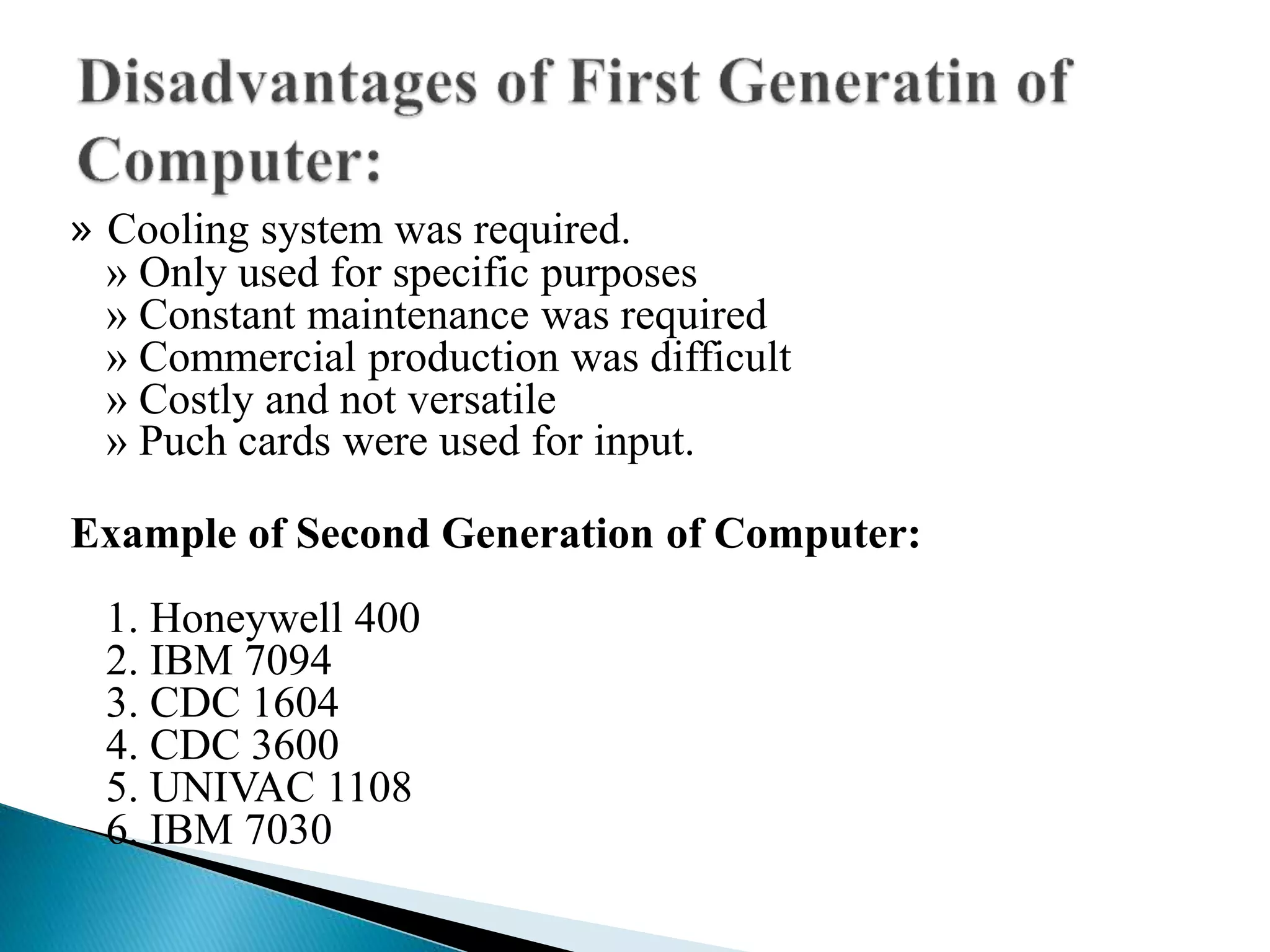 » Cooling system was required.
» Only used for specific purposes
» Constant maintenance was required
» Commercial production was difficult
» Costly and not versatile
» Puch cards were used for input.
Example of Second Generation of Computer:
1. Honeywell 400
2. IBM 7094
3. CDC 1604
4. CDC 3600
5. UNIVAC 1108
6. IBM 7030
 