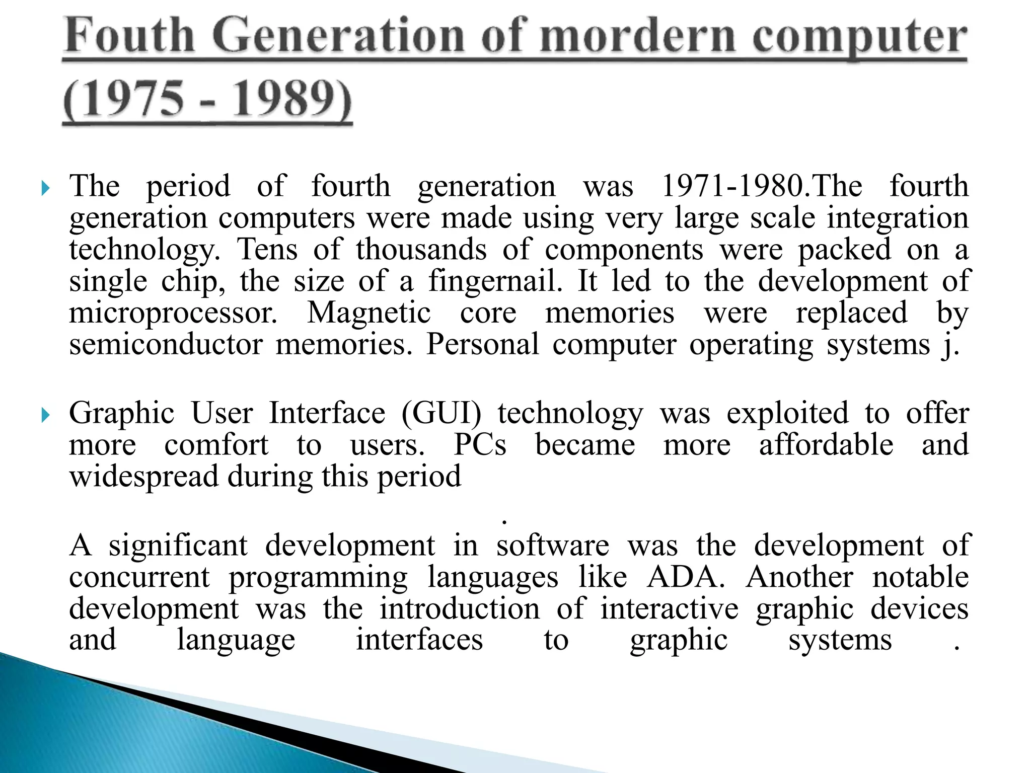  The period of fourth generation was 1971-1980.The fourth
generation computers were made using very large scale integration
technology. Tens of thousands of components were packed on a
single chip, the size of a fingernail. It led to the development of
microprocessor. Magnetic core memories were replaced by
semiconductor memories. Personal computer operating systems j.
 Graphic User Interface (GUI) technology was exploited to offer
more comfort to users. PCs became more affordable and
widespread during this period
.
A significant development in software was the development of
concurrent programming languages like ADA. Another notable
development was the introduction of interactive graphic devices
and language interfaces to graphic systems .
 