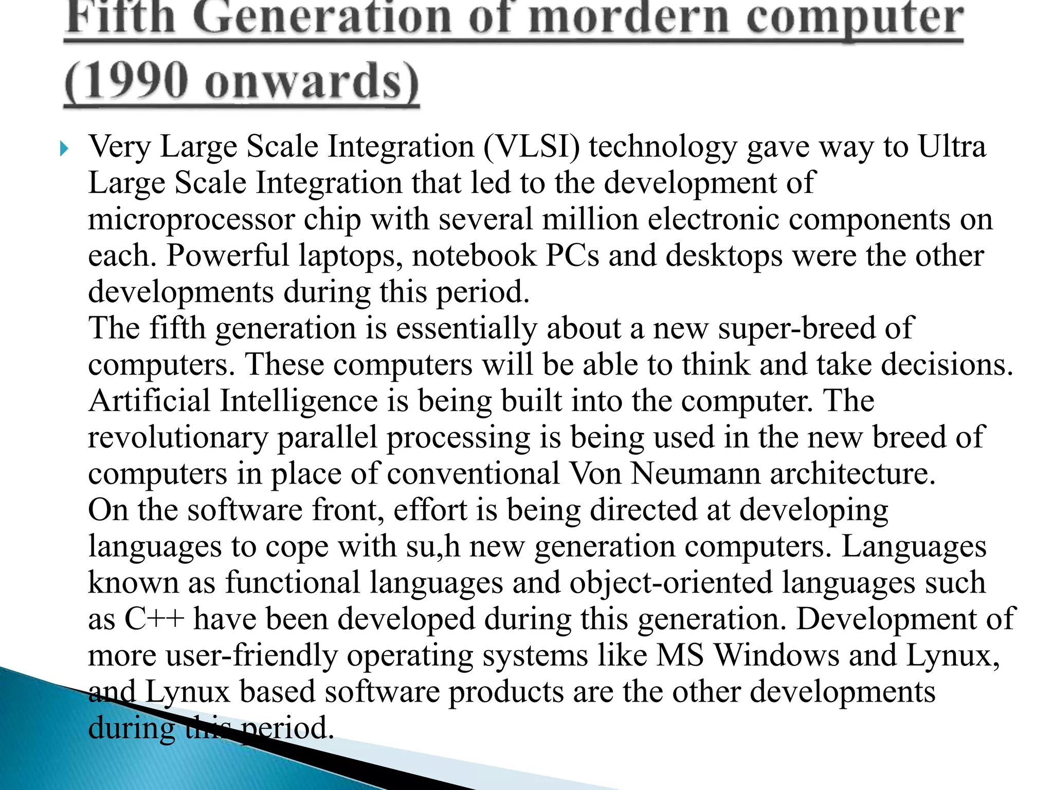  Very Large Scale Integration (VLSI) technology gave way to Ultra
Large Scale Integration that led to the development of
microprocessor chip with several million electronic components on
each. Powerful laptops, notebook PCs and desktops were the other
developments during this period.
The fifth generation is essentially about a new super-breed of
computers. These computers will be able to think and take decisions.
Artificial Intelligence is being built into the computer. The
revolutionary parallel processing is being used in the new breed of
computers in place of conventional Von Neumann architecture.
On the software front, effort is being directed at developing
languages to cope with su,h new generation computers. Languages
known as functional languages and object-oriented languages such
as C++ have been developed during this generation. Development of
more user-friendly operating systems like MS Windows and Lynux,
and Lynux based software products are the other developments
during this period.
 