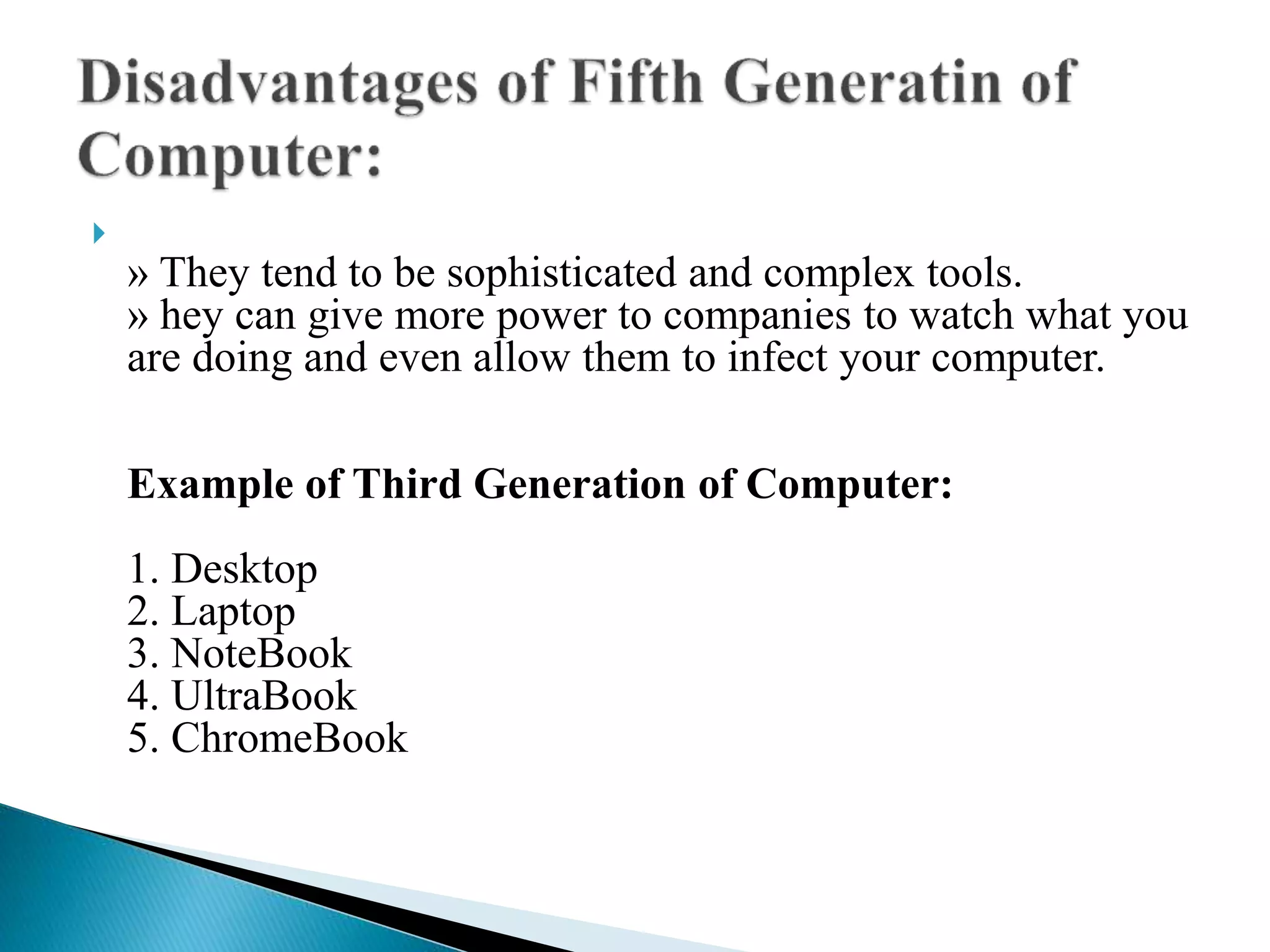 
» They tend to be sophisticated and complex tools.
» hey can give more power to companies to watch what you
are doing and even allow them to infect your computer.
Example of Third Generation of Computer:
1. Desktop
2. Laptop
3. NoteBook
4. UltraBook
5. ChromeBook
 