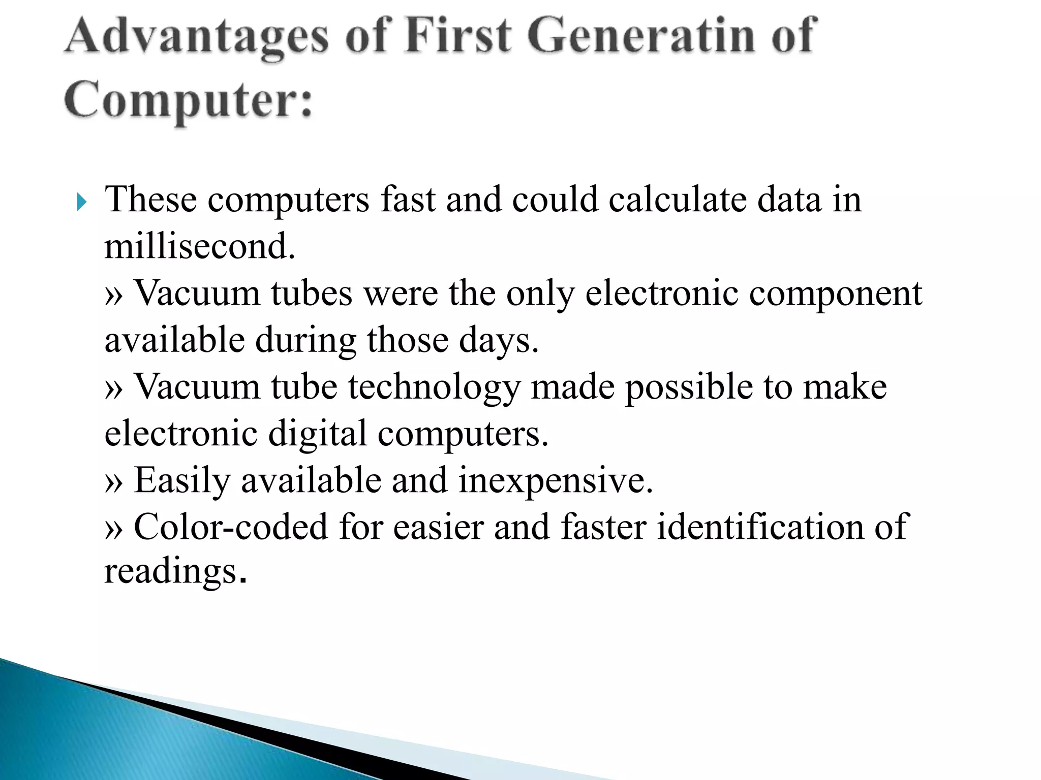  These computers fast and could calculate data in
millisecond.
» Vacuum tubes were the only electronic component
available during those days.
» Vacuum tube technology made possible to make
electronic digital computers.
» Easily available and inexpensive.
» Color-coded for easier and faster identification of
readings.
 