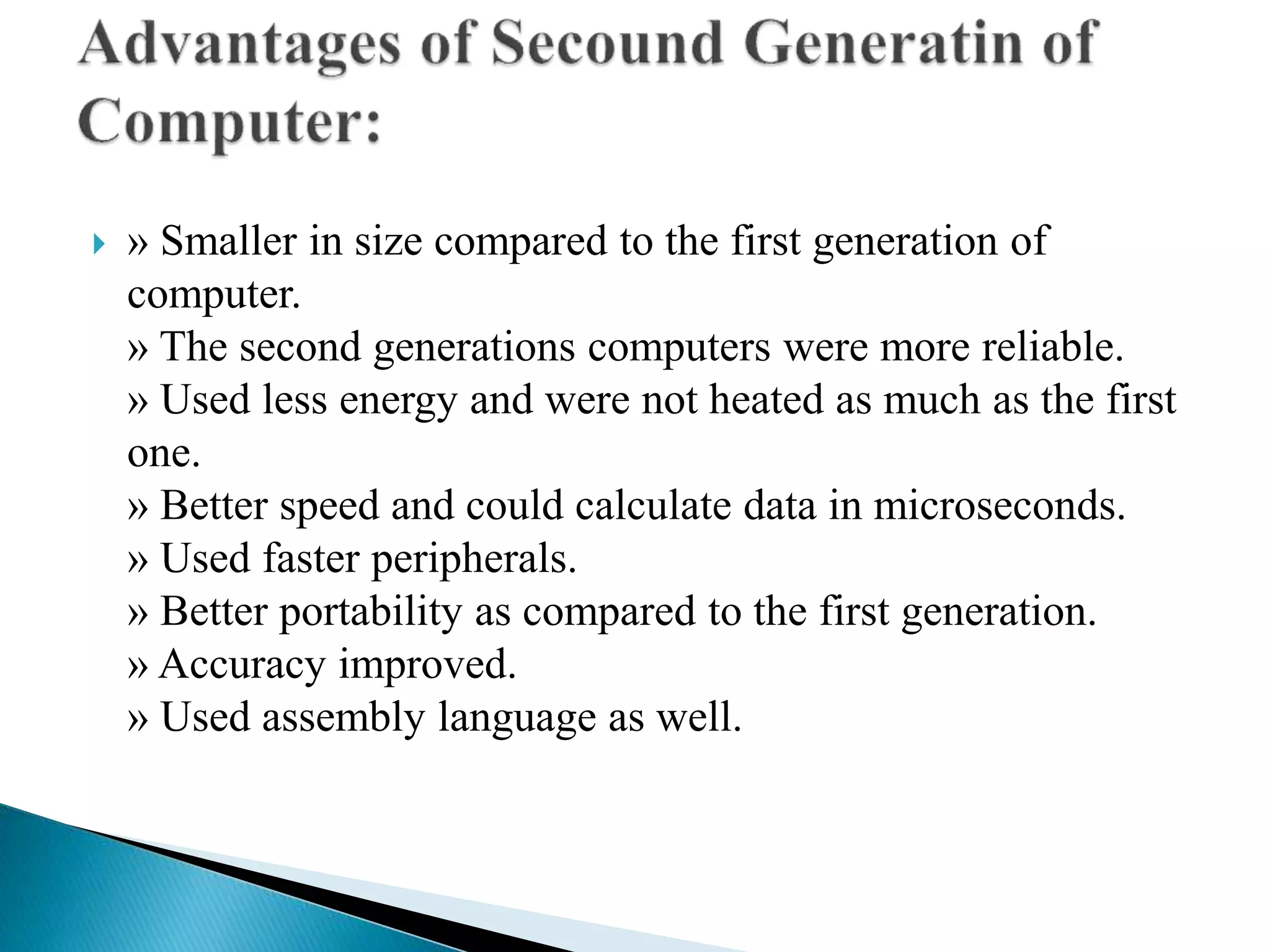  » Smaller in size compared to the first generation of
computer.
» The second generations computers were more reliable.
» Used less energy and were not heated as much as the first
one.
» Better speed and could calculate data in microseconds.
» Used faster peripherals.
» Better portability as compared to the first generation.
» Accuracy improved.
» Used assembly language as well.
 