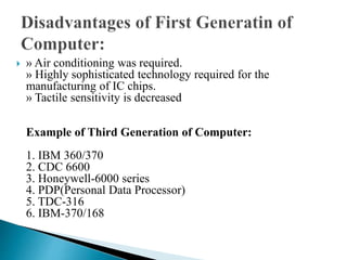  » Air conditioning was required.
» Highly sophisticated technology required for the
manufacturing of IC chips.
» Tactile sensitivity is decreased
Example of Third Generation of Computer:
1. IBM 360/370
2. CDC 6600
3. Honeywell-6000 series
4. PDP(Personal Data Processor)
5. TDC-316
6. IBM-370/168
 