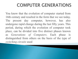 You know that the evolution of computer started from
16th century and resulted in the form that we see today.
The present day computer, however, has also
undergone rapid change during the last fifty years. This
period, during which the evolution of computer took
place, can be divided into five distinct phases known
as Generations of Computers. Each phase is
distinguished from others on the basis of the type of
switching circuits used
 