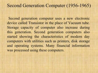 Second Generation Computer (1956-1965)
Second generation computer uses a new electronic
device called Transistor in the place of Vacuum tube.
Storage capacity of computer also increase during
this generation. Second generation computers also
started showing the characteristics of modern day
computers with utilities such as printers, disk storage
and operating systems. Many financial information
was processed using these computers.
 