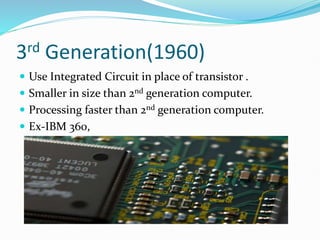 3rd Generation(1960)
 Use Integrated Circuit in place of transistor .
 Smaller in size than 2nd generation computer.
 Processing faster than 2nd generation computer.
 Ex-IBM 360,
 