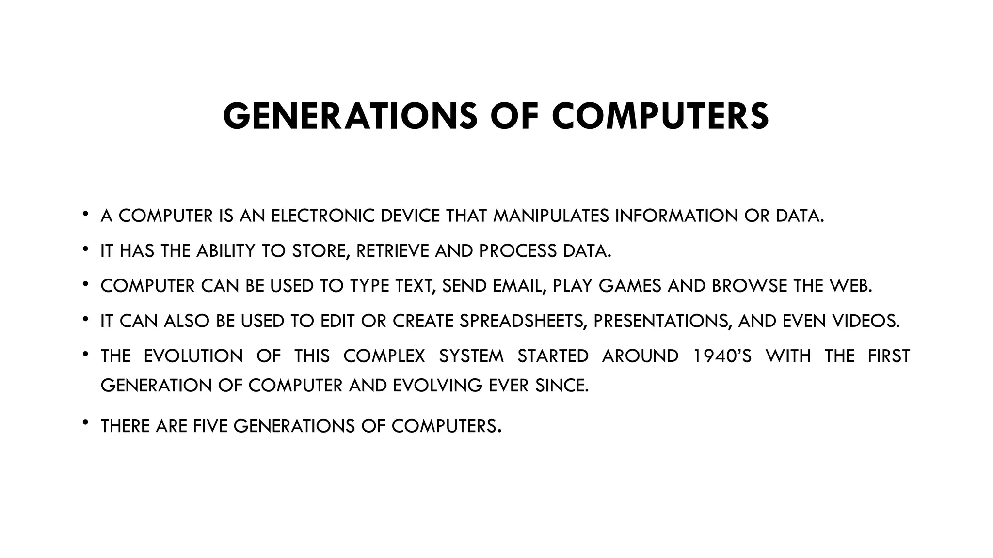 GENERATIONS OF COMPUTERS
• A COMPUTER IS AN ELECTRONIC DEVICE THAT MANIPULATES INFORMATION OR DATA.
• IT HAS THE ABILITY TO STORE, RETRIEVE AND PROCESS DATA.
• COMPUTER CAN BE USED TO TYPE TEXT, SEND EMAIL, PLAY GAMES AND BROWSE THE WEB.
• IT CAN ALSO BE USED TO EDIT OR CREATE SPREADSHEETS, PRESENTATIONS, AND EVEN VIDEOS.
• THE EVOLUTION OF THIS COMPLEX SYSTEM STARTED AROUND 1940’S WITH THE FIRST
GENERATION OF COMPUTER AND EVOLVING EVER SINCE.
• THERE ARE FIVE GENERATIONS OF COMPUTERS.
 