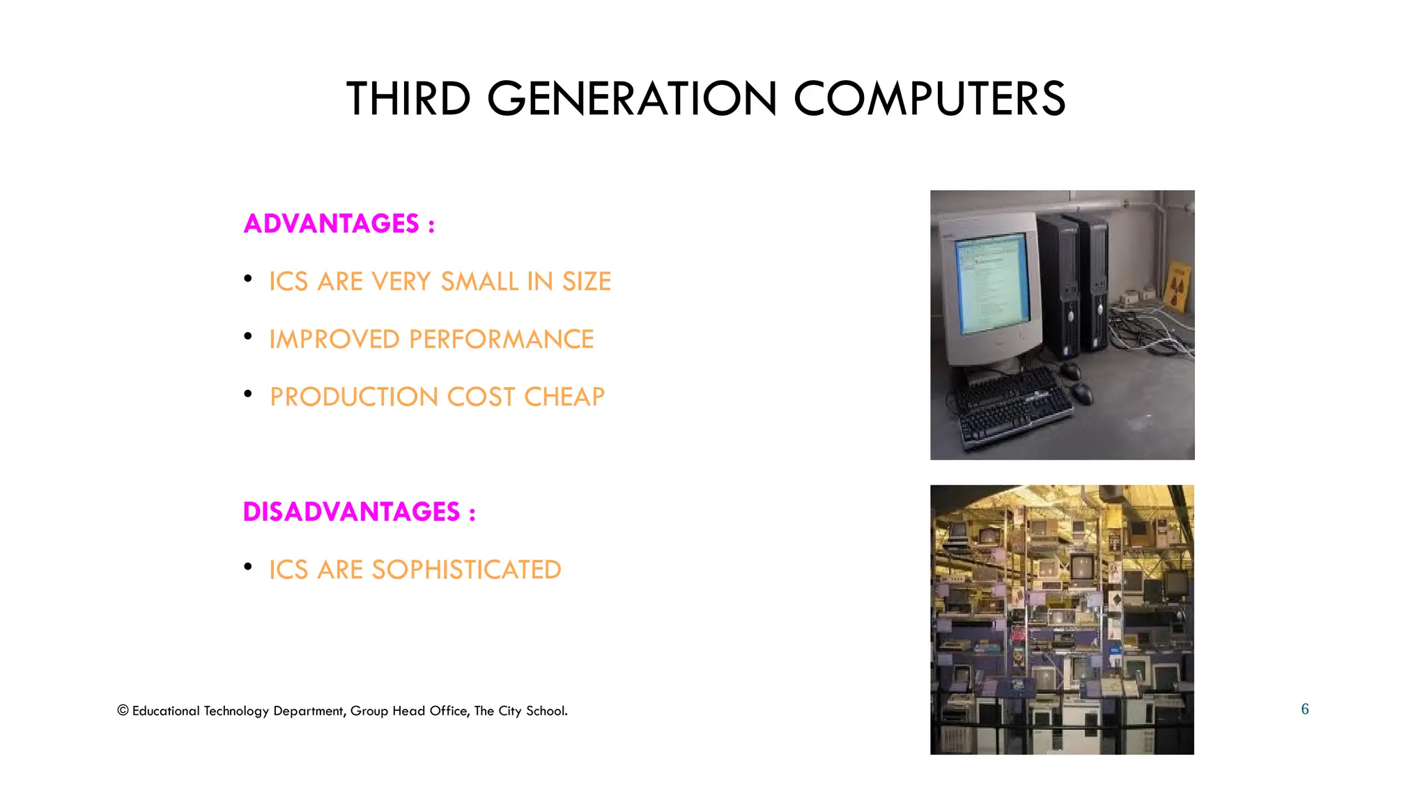 THIRD GENERATION COMPUTERS
ADVANTAGES :
• ICS ARE VERY SMALL IN SIZE
• IMPROVED PERFORMANCE
• PRODUCTION COST CHEAP
DISADVANTAGES :
• ICS ARE SOPHISTICATED
© Educational Technology Department, Group Head Office, The City School. 6
 