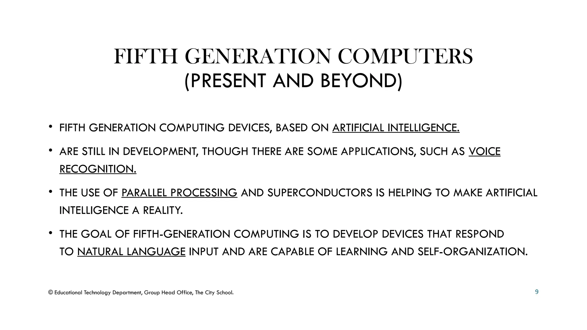 FIFTH GENERATION COMPUTERS
(PRESENT AND BEYOND)
• FIFTH GENERATION COMPUTING DEVICES, BASED ON ARTIFICIAL INTELLIGENCE.
• ARE STILL IN DEVELOPMENT, THOUGH THERE ARE SOME APPLICATIONS, SUCH AS VOICE
RECOGNITION.
• THE USE OF PARALLEL PROCESSING AND SUPERCONDUCTORS IS HELPING TO MAKE ARTIFICIAL
INTELLIGENCE A REALITY.
• THE GOAL OF FIFTH-GENERATION COMPUTING IS TO DEVELOP DEVICES THAT RESPOND
TO NATURAL LANGUAGE INPUT AND ARE CAPABLE OF LEARNING AND SELF-ORGANIZATION.
© Educational Technology Department, Group Head Office, The City School. 9
 